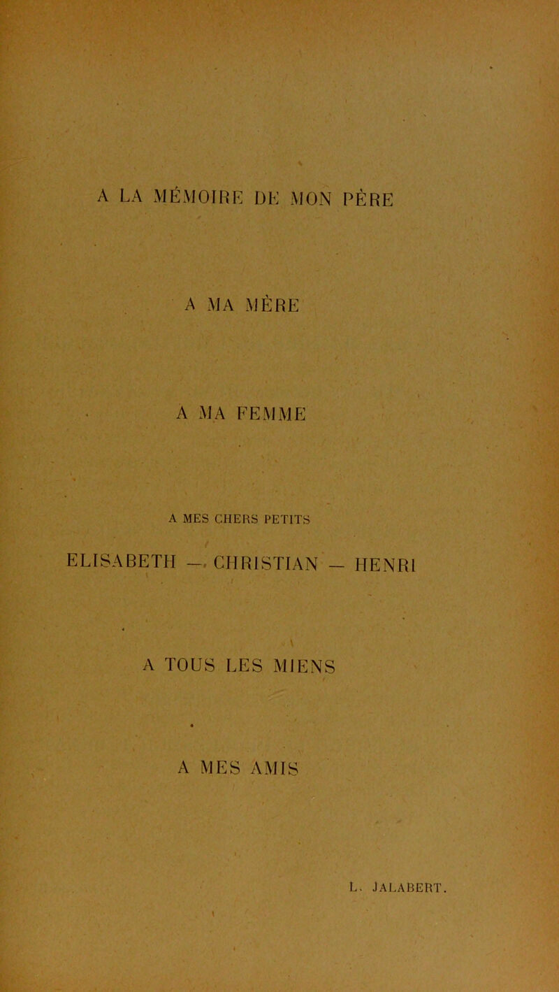 A LA MÉMOIRE I3E MON PÈRE A MA MÈRE A MA FEMME A MES CHERS PETITS ELISABETH CHRISTIAN — HENRI A TOUS LES MIENS A MES AMIS