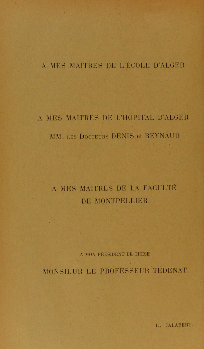 A MES MAITRES DE L’ÉCOLE D’ALGER A MES MAITRES DE L’HOPITAL D'ALGER MM. ].ES Docteurs DENIS et REYNAUD A MES MAITRES DE LA FACULTE DE MONTPELLIER A MON PRÉSIDENT DE THÈSE MONSIEUR LE PROFESSEURTÉDENAT