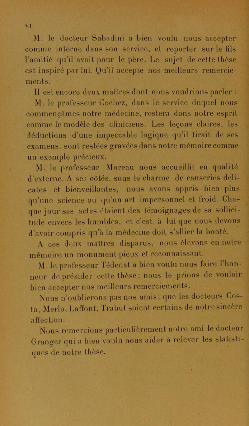 M. le docteur Sabadini a bien voulu nous accepter comme interne dans son service, et reporter sur le fils l’amitié qu’il avait pour'le père. Le sujet de cette thèse est inspiré par lui. Qu’il accepte nos meilleurs remercie- ments. Il est encore deux maîtres dont nous voudrions parler : M. le professeur Cochez, dans le service duquel nous commençâmes notre médecine, restera dans notre esprit comme le modèle des cliniciens. Les leçons claires, les déductions d’une impeccable logique qu’il tirait de ses examens, sont restées gravées dans notre mémoire comme un exemple précieux. M. le professeur Moreau nous accueillit en qualité d’externe. A ses côtés, sous le charme de causeries déli- cates et bienveillantes, nous avons appris bien plus qu’une science ou qu’un art impersonnel et froid. Cha- que jour ses actes étaient des témoignages de sa sollici- tude envers les humbles, et c’est à lui que nous devons d’avoir compris qu’à la médecine doit s’allier la bonté. A ces deux maîtres disparus, nous élevons en notre mémoire un monument pieux et reconnaissant. M. le professeur Tédenat a bien voulu nous faire l’hon- neur de présider cette thèse: nous le prions de vouloir bien accepter nos meilleurs remerciements. Nous n’oublierons pas nos amis; que les docteurs Cos- ta, Merlo, l.affont, ïrabut soient certains de notre sincère affection. Nous remercions particulièrement notre ami le docteur Granger qui a bien voulu nous aider a relever les statisti- ques de notre thèse.