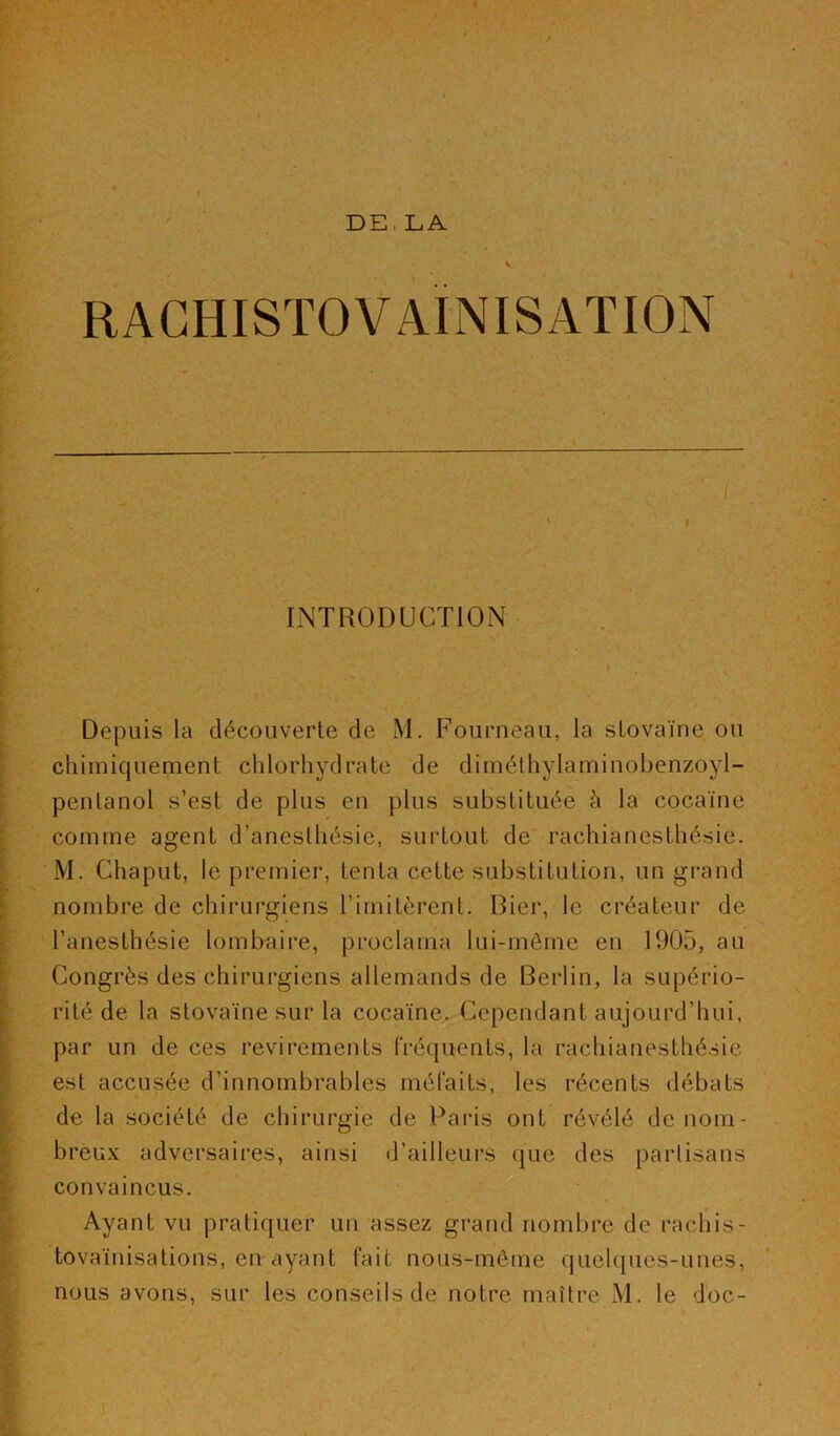 I RAGHISTOVAINISATION INTRODUCTION Depuis la découverte de M. Fourneau, la slovaïne ou chimiquement chlorhydrate de diméthylaminobenzoyl- pentanol s’est de plus en plus substituée à la cocaïne comme agent d’anesthésie, surtout de rachianesthésie. M. Chaput, le premier, tenta cette substitution, un grand nombre de chirurgiens l’imitèrent. Bier, le créateur de l’anesthésie lombaire, proclama lui-même en 1905, au Congrès des chirurgiens allemands de Berlin, la supério- rité de la stovaïne sur la cocaïne. Cependant aujourd’hui, par un de ces revirements fréquents, la rachianesthésie est accusée d’innombrables méfaits, les récents débats de la société de chirurgie de Paris ont révélé de nom- breux adversaires, ainsi d’ailleurs que des partisans convaincus. Ayant vu pratiquer un assez grand nombre de rachis- tovaïnisations, en ayant fait nous-même quelques-unes, nous avons, sur les conseils de notre maître M. le doc-