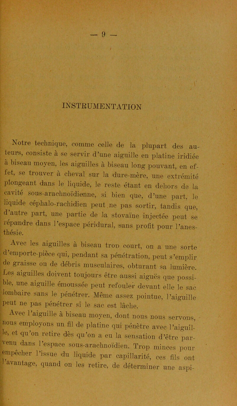 INSTEUMENTATION Notre technique, comme celle de la plupart des au- teurs, consiste à se servir d’une aiguille en platine iridiée à biseau moyen, les aiguilles à biseau long pouvant, en ef- fet, se trouver à cheval sur la dure-mère, une extrémité plongeant dans le liquide, le reste étant en dehors de la cavité sous-arachnoïdienne, si bien que, d’une part, le liquide céphalo-rachidien peut , ne pas sortir, tandis que, d autre part, une partie de la stovaine injectée peut se répandre dans l’espace péridural, sans profit pour l’anes- thésie. Avec les aiguilles à biseau trop court, on a une sorte d’emporte-pièce qui, pendant sa pénétration, peut s’emplir de graisse ou de débris musculaires, obturant sa lumière. Les aiguilles doivent toujours être aussi aiguës que possi- ble, une aiguille émonssée peut refouler devant elle le sac lombaire sans le pénétrer. Même assez pointue, l’aiguille ; peut ne pas pénétrer si le sac est lâche. , Avec l’aiguille à biseau moyen, dont nous nous servons, nous employons un fil de platine qui pénètre avec l’aiguil- le, et qu’on retire dès qu’on a eu la sensation d’être par- -venu dans l’espace sous-arachnoïdien. Trop minces pour ■empêcher l’issue du liquide par capillarité, ces fils ont •^avantage, quand on les retire, de déterminer une aspi-