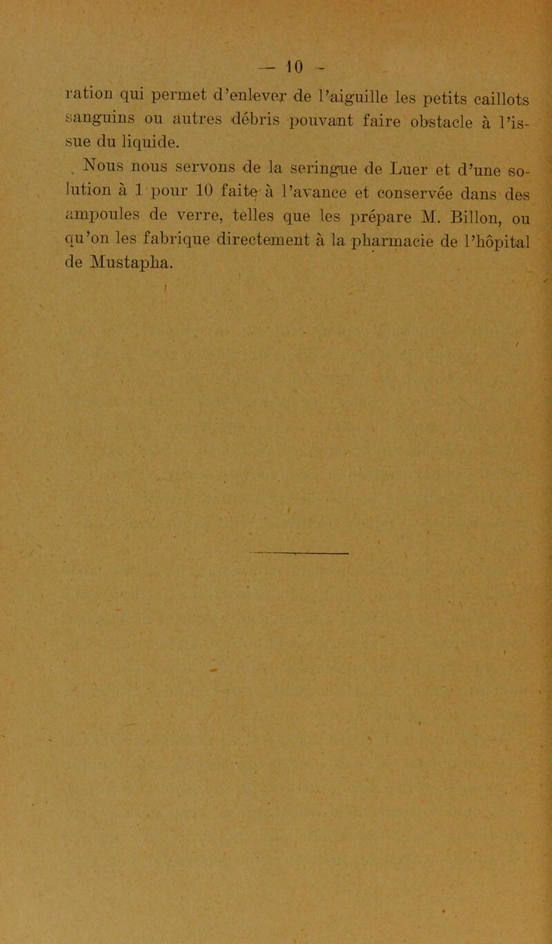 ration qui permet d’enlever de l’aiguille les petits caillots sanguins ou autres débris pouvant faire obstacle à l’is- sue du liquide. ^ Nous nous servons de la seringue de Luer et d’une so- lution à 1 pour 10 faite à l’avance et conservée dans des amponles de verre, telles que les prépare M. Billon, ou qu’on les fabrique directement à la pharmacie de l’hôpital de Mustapha.