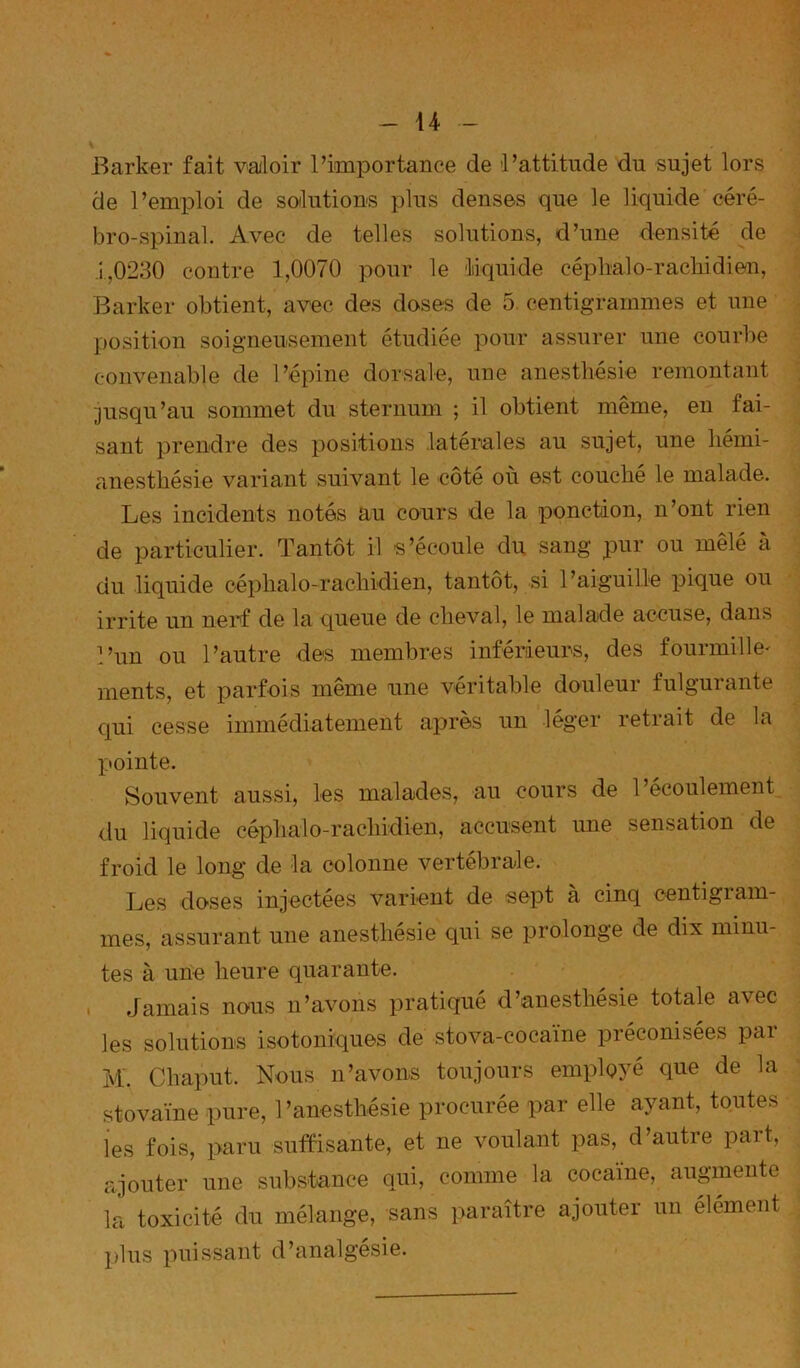 Barker fait valoir l’importance de l’attitude du sujet lors de l’emploi de soilutious plus denses que le liquide céré- bro-spinal. Avec de telles solutions, d’une densité de J 1,0230 contre 1,0070 pour le liiquide céphalo-rachidien, | Barker obtient, avec des doses de 5. centigrammes et une . position soigneusement étudiée pour assurer une courbe ^ convenable de l’épine dorsale, une anesthésie remontant ^ ■jusqu’au sommet du sternum ; il obtient même, en fai- ^ sant prendre des positions latémles au sujet, une liémi- anesthésie variant suivant le côté où est couché le malade. Les incidents notés au cours de la ponction, n’ont rien ^ de particulier. Tantôt il s’écoule du sang pur ou mêlé à i du liquide céphalo-rachidien, tantôt, si l’aiguille pique ou A irrite un nerf de la queue de cheval, le malade accuse, dans l’un ou l’autre des membres inférieurs, des fourmille- ments, et parfois même une véritable douleur fulgurante qui cesse immédiatement après un léger retrait de la pointe. Souvent aussi, les malades, au cours de l’écoulement du liquide céphalo-rachidien, accusent une sensation de ' froid le long de la colonne vertébrale. Les doses injectées varient de sept à cinq centigram- mes, assurant une anesthésie qui se prolonge de dix minu- tes à une heure quarante. I Jamais nous n’avons pratiqué d’anesthésie totale avec les solutions isotoniques de stova-cocaïne préconisées par M. Chaput. Nous n’avons toujours employé que de la stovaïne pure, l’anesthésie procurée par elle ayant, toutes ies fois, paru suffisante, et ne voulant pas, d’autre part, ajouter une subs'tance qui, comme la cocaïne, augmente la toxicité du mélange, sans paraître ajouter un élément plus puissant d’analgésie.