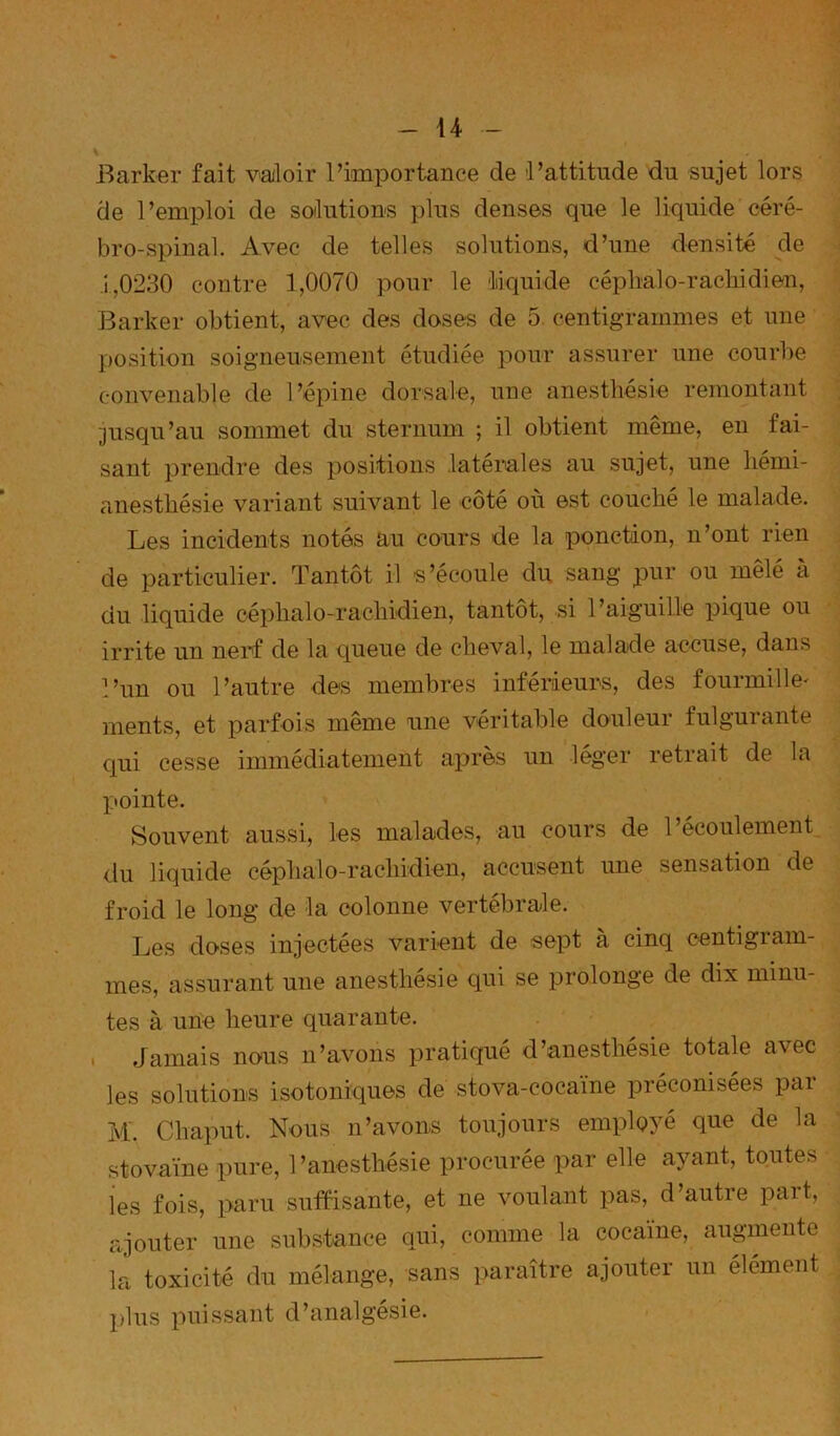 Barker fait valoir l’importance de l’attitude du sujet lors de l’emploi de soilutious plus denses que le liquide céré- bro-spinal. Avec de telles solutions, d’une densité de J 1,0230 contre 1,0070 pour le liiquide céphalo-rachidien, | Barker obtient, avec des doses de 5. centigrammes et une . position soigneusement étudiée pour assurer une courbe ^ convenable de l’épine dorsale, une anesthésie remontant ^ ■jusqu’au sommet du sternum ; il obtient même, en fai- ^ sant prendre des positions latémles au sujet, une liémi- anesthésie variant suivant le côté où est couché le malade. Les incidents notés au cours de la ponction, n’ont rien ^ de particulier. Tantôt il s’écoule du sang pur ou mêlé à i du liquide céphalo-rachidien, tantôt, si l’aiguille pique ou A irrite un nerf de la queue de cheval, le malade accuse, dans l’un ou l’autre des membres inférieurs, des fourmille- ments, et parfois même une véritable douleur fulgurante qui cesse immédiatement après un léger retrait de la pointe. Souvent aussi, les malades, au cours de l’écoulement du liquide céphalo-rachidien, accusent une sensation de ' froid le long de la colonne vertébrale. Les doses injectées varient de sept à cinq centigram- mes, assurant une anesthésie qui se prolonge de dix minu- tes à une heure quarante. I Jamais nous n’avons pratiqué d’anesthésie totale avec les solutions isotoniques de stova-cocaïne préconisées par M. Chaput. Nous n’avons toujours employé que de la stovaïne pure, l’anesthésie procurée par elle ayant, toutes ies fois, paru suffisante, et ne voulant pas, d’autre part, ajouter une subs'tance qui, comme la cocaïne, augmente la toxicité du mélange, sans paraître ajouter un élément plus puissant d’analgésie.