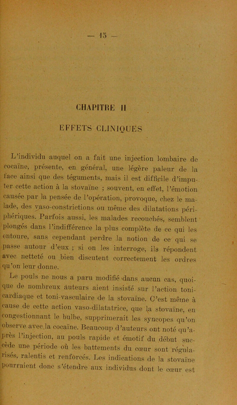 CHAP1T11E il EFFETS CLINIQUES L individu auquGl on a fait uno injGction lonibairG dG cocaïnG, 231'ésGntG, gu général, uiig légèi’G palour dG la facG ainsi quG dGs tégmnGnts, mais il Gst diffioilG d’impu- tGr. cGttG action à la stovaïno ; souvGnt, on Gffot, l’émotion causéo par la ponséa da l’opération, provoque, chez 1g ma- ladG, des vaso-constrictions ou même des dilatations péri- ijliéiiques. Parfois aussi, les malades reooueliés, semblent plongés dans l’indifférence la plus complète de ce qui les entoure, sans cependant perdre la notion de ce qui se passe autour d’eux ; si on les interroge, ils répondent avec netteté ou ^bien discutent correctement les ordres qu’on leur donne. Le pouls ne nous a paru modifié 'dans aucun cas, quoi- que de nombreux auteurs aient insisté sur l’action toni- cardiaque et toni-vaseulaire de la stovaïne. C’est même à cause de cette action vaso-dilatatrice, que \a stovaïne, en congestionnant le bulbe, supprimerait les syncopes qu’on observe avec.la cocaïne. Beaucoup d’auteurs ont noté qu’a- près l’injection, au pouls rapide et émotif du début suc- cède une période où les battements du cœur sont régnla- nsés, ralentis et renforcés. Les indications de la stovaïne pourraient donc s’étendre aux individus dont le cœur est