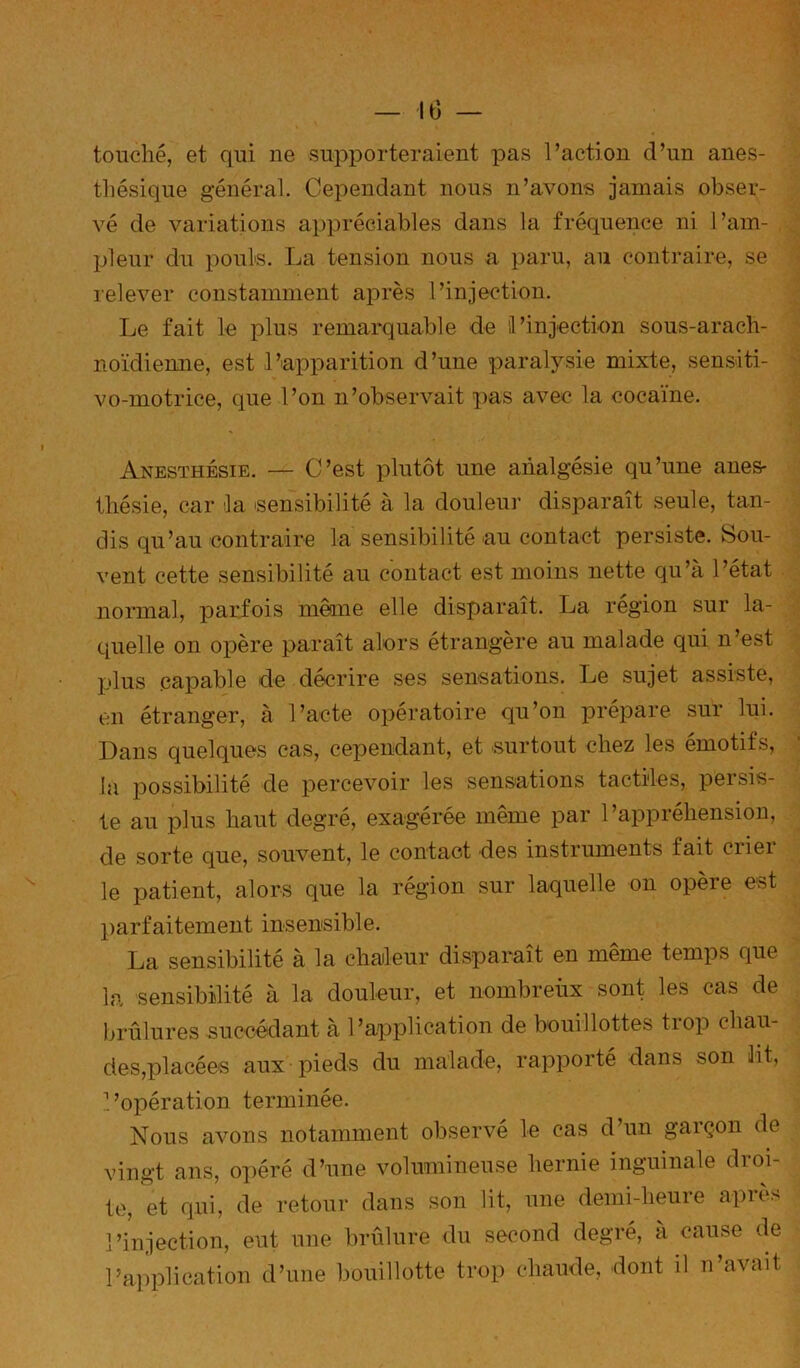 touché, et qui ne supporteraient pas l’action d’un anes- thésique général. Cependant nous n’avons jamais obser- vé de variations appréciables dans la fréquence ni l’am- pleur du pouls. La tension nous a paru, au contraire, se relever constamment après l’injection. Le fait le plus remarquable de l’injection sous-arach- noïdienne, est l’apparition d’une paralysie mixte, sensiti- vo-motrice, que l’on n’observait pas avec la cocaïne. Anesthésie. — C’est plutôt une analgésie qu’une anes- thésie, car la sensibilité à la douleu]’ disparaît seule, tan- dis qu’au contraire la sensibilité au contact persiste. Sou- vent cette sensibilité au contact est moins nette qu’à l’état normal, parfois même elle disparaît. La région sur la- quelle on opère paraît alors étrangère au malade qui n’est plus capable de décrire ses sensations. Le sujet assiste, en étranger, à l’acte opératoire qu’on prépare sur lui. Dans quelques cas, cependant, et surtout chez les émotifs, la possibilité de percevoir les sensations tactiles, persis- te au plus haut degré, exagérée même par l’appréhension, de sorte que, souvent, le contact des instruments fait crier le patient, alors que la région sur laquelle on opère est parfaitement insensible. La sensibilité à la chaileur disparaît en même temps que la sensibilité à la douleur, et nombreùx sont les cas de brûlures succédant à l’application de bouillottes trop chau- des,placées aux pieds du malade, rapporté dans son lit, 1 ’opération terminée. Nous avons notamment observé le cas d’un garçon de vingt ans, opéré d’une volumineuse hernie inguinale droi- te, et qui, de retour dans son lit, une demi-heure après l’injection, eut une brûlure du second degré, à cause de l’application d’une bouillotte trop chaude, dont il n’avait