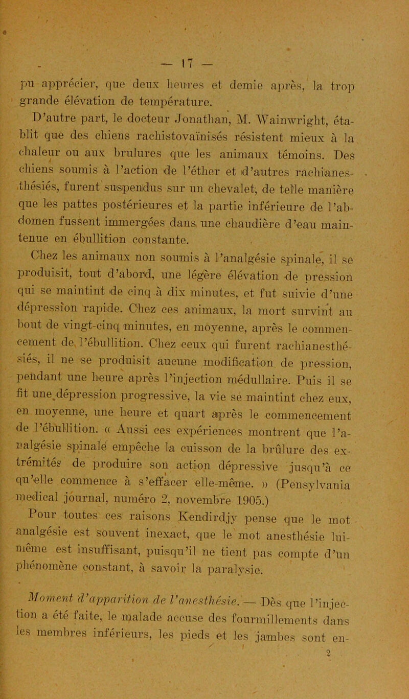 « — 17 — pli apprécier, que deux lieiires et demie après, la trop grande élévation de température. D’autre part, le docteur Jonathan, M. Wainwriglit, éta- blit que des chiens rachistovaïnisés résistent mieux à la chaleur ou aux brûlures que les animaux témoins. Des chiens soumis à l’action de l’éther et d’autres rachianes- . .thésiés, furent siiapeiidus sur un chevalet, de telle manière que les pattes postérieures et la partie inférieure de l’ab- domen fussent immergées dana une chaudière d’eau main- tenue en ébullition constante. Chez les animaux non soumis à l’analgésie spinale, il se jjioduisit, tout d’abord, une legere élévation de nression qui se maintint de cinq à dix minutes, et fut suivie d’une dé])ression raj)ide. Chez ces animaux, la mort survint au bout de vingt-cinq minutes, en moyenne, après le commen- cement dej’ébullition. Chez ceux qui furent rachianesthé- viies, il ne 'se produisit aucune modification de pression, pendant une heure après l’injection médullaire. Puis il se fit une.dépression progressive, la vie se maintint chez eux, en moyenne, une heure et quart après le commencement de 1 ébullition. « Aussi ces expériences montrent que l’a- i-'algésie spinale empêche la cuisson de la brûlure des ex- trémités de produire son action dépressive jusqu’à ce qu’elle commence à s’effacer elle-même. )) (Pensylvania medical journal, numéro 2, novembre 1905.) Poui toutes ces raisons Ivendirdjy pense que le mot analgésie est souvent inexact, que le mot anesthésie lui- même est insuffisant, puisqu’il ne tient pas compte d’un phénomène constant, à savoir la paralysie. Moment (rappariHoyi de Vanesthésie. — Dès que l’injec- tion a été faite, le malade accuse des fourmillements dans les membres inférieurs, les pieds et les jambes sont en- ^ r 2