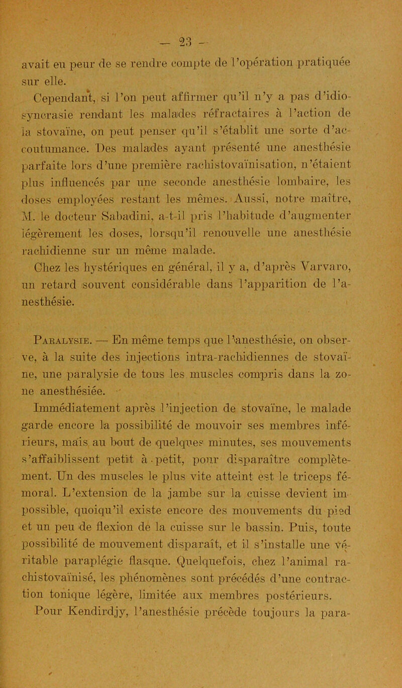 avait eu peur de se rendre compte de l’opération pratiquée sur elle. Cependant, si l’on peut aflirmer qu’il n’y a pas d’idio- syncrasie rendant les malades réfractaires à l’action de la stovaïne, on peut peiuser qu’il s’établit une sorte d’ac- coutumance. Des malades ayant présenté une anesthésie parfaite lors d’une première rachistovaïnisation, n’étaient plus influencés par une seconde anesthésie lombaire, les doses employées restant les mêmes. Aussi, notre maître, M. le docteur Sabadiui, a-t-il pris l’habitude d’augmenter légèrement les doses, lorsqu’il renouvelle une anesthésie j-achidienne sur un même malade. Chez les hystériques en général, il y a, d’aju'ès Varvaro, un retard 'Souvent considérable dans l’apparition de l’a- nesthésie. Paealysie. — En même temps que P'anesthésie, on obser- ve, à la suite des injections intra-rachidiennes de stovaï- ne, une paralysie de tous les muscles compris dans la zo- ne anesthésiée. •' Immédiatement après l’injection de stovaïne, le malade garde encore la possibilité de mouvoir ses membres infé- rieurs, mais, au bout de quelqiies minutes, ses mouvements s’affaiblissent 'petit à.petit, pour disparaître complète- ment. Un des muscles le plus vite atteint est le triceps fé- moral. L’extension de la jambe sur la cuisse devient im possible, quoiqu’il existe encore des mouvements du pied et un peu de flexion dé la cuisse sur le bassin. Puis, toute possibilité de mouvement disparaît, et il s’installe une vé- ritable paraplégie flasque. Quelquefois, chez l’animal ra- chistovaïnisé, les phénomènes sont précédés d’une contrac- tion tonique légère, limitée aux membres postérieurs. Pour Kendirdjy, l’anesthésie précède toujours la para-