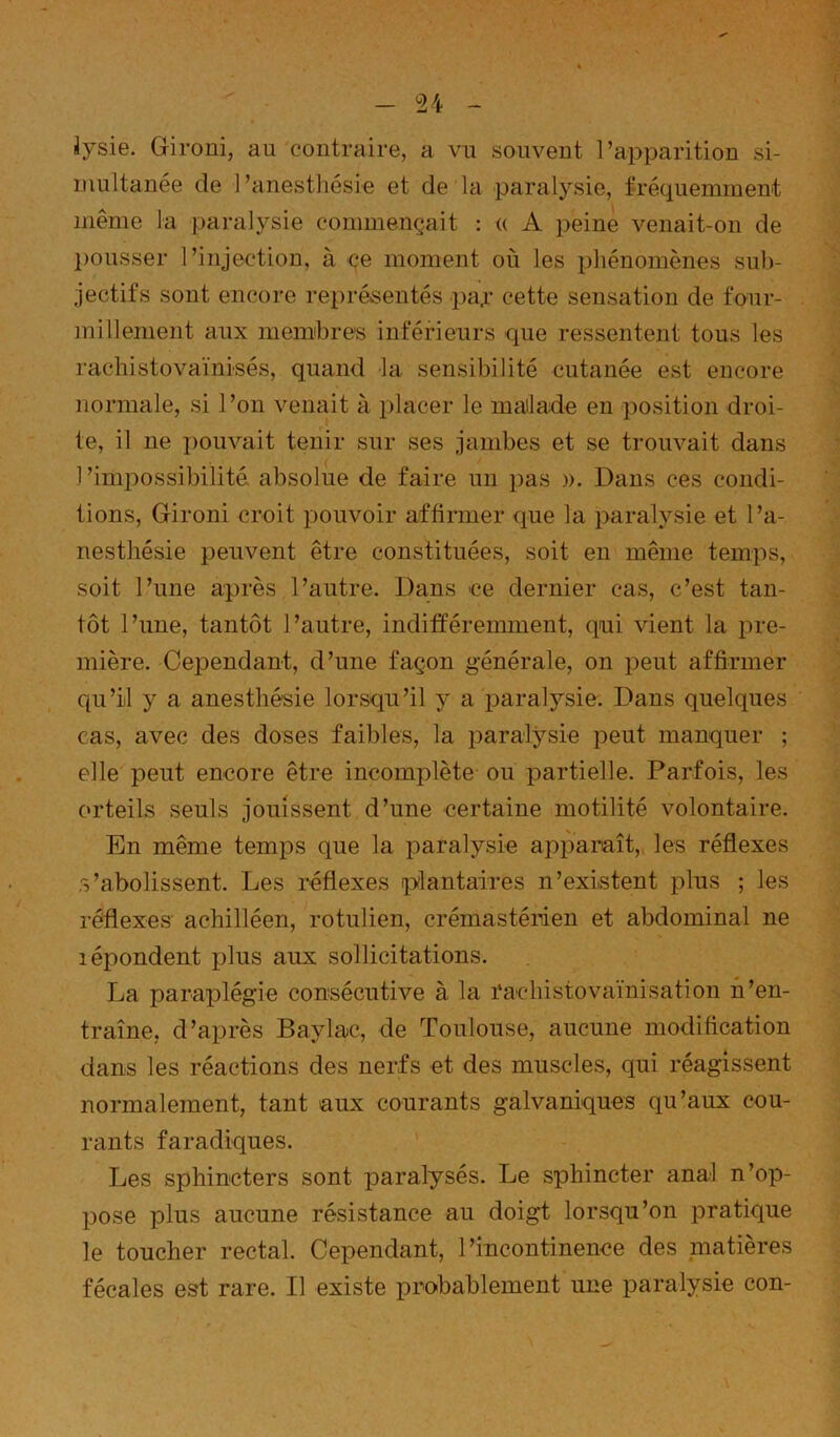 jysie. Gironi, au contraire, a vu souvent l’apparition si- multanée de l’anesthésie et de la paralysie, fréquemment même la paralysie commençait : (( A peine venait-on de l)Ousser l’injection, à çe moment où les phénomènes sub- jectifs sont encore représentés pay cette sensation de four- millement aux membres inférieurs que ressentent tous les rachistovaïnisés, quand la sensibilité cutanée est encore normale, si l’on venait à placer le mailade en position droi- te, il ne pouvait tenir sur ses jambes et se trouvait dans 1 ’impossibilité. absolue de faire un pas ». Dans ces condi- tions, Gironi croit pouvoir affirmer que la paralysie et l’a- nesthésie peuvent être constituées, soit en même temps, soit l’une après l’autre. Dans 'ce dernier cas, c’est tan- tôt l’une, tantôt l’autre, indifïéreimnent, qui vient la pre- mière. Cependant, d’une façon générale, on peut affirmer qu’il y a anesthésie lorsqu’il y a paralysie. Dans quelques cas, avec des doses faibles, la paralysie peut manquer ; elle peut encore être incomplète ou partielle. Parfois, les orteils seuls jouissent d’une certaine motilité volontaire. En même temps que la paralysie apparaît, les réflexes s’abolissent. Les réflexes plantaires n’existent plus ; les réflexes' achilléen, rotulien, crémastérien et abdominal ne lépondent plus aux sollicitations. La paraplégie consécutive à la rachistovaïnisation n’en- traîne, d’après Baylac, de Toulouse, aucune modification dans les réactions des nerfs et des muscles, qui réagissent normalement, tant aux courants galvaniques qu’aux cou- rants faradiques. Les sphincters sont paralysés. Le sphincter anal n’op- pose plus aucune résistance au doigt lorsqu’on pratique le toucher rectal. Cependant, l’incontinence des matières fécales est rare. Il existe probablement une paralysie con-