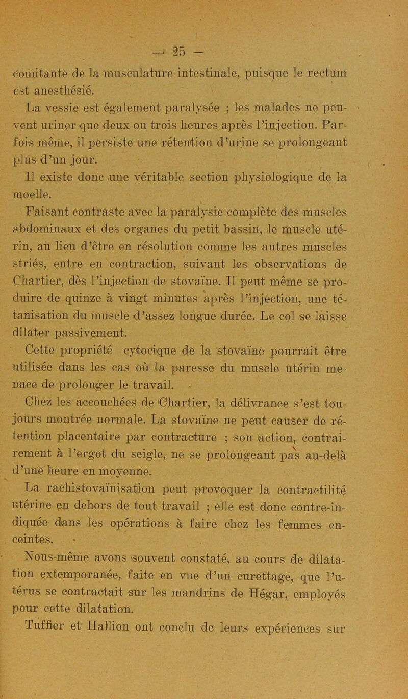 comitaiite de la musculature intestinale, puisque le rectum est anesthésié. La vqssie est également paralysée ; les malades ne peu- vent uriner que deux ou trois heures après l’injection. Par- fois même, il persiste une rétention d’urine se prolongeant i_'lus d’un jour. Il existe donc .une véritable section i)hysiologique de la moelle. Faisant contraste avec la paralysie complète dus muscles abdominaux et des organes du petit bassin, .le muscle uté- rin, au lieu d’être en résolution comme les autres muscles striés, entre en contraction, suivant les observations de Chartier, dès l’injection de stovaïne. Il peut même se pro- duire de quinze à vingt minutes après l’injection, une té- tanisation du muscle d’assez longue durée. Le col se laisse dilater passivement. Cette propriété cjdocique de la stovaïne pourrait être utilisée dans les cas où la paresse du muscle utérin me- nace de prolonger le travail. Chez les accouchées de 'Chartier, la délivrance s’est tou- jours montrée normale. La stovaïne ne peut causer de ré- tention placentaire par contracture ; son action, contrai- rement à l’ergot du seigle, ne se prolongeant pas au-delà d ’une heure en moyenne. La rachistovaïnisation peut provoquer la contractilité utérine en dehors de tout travail ; elle est donc contre-in- diquée dans les opérations à faire chez les femmes en- ceintes. Nous-même avons souvent constaté, au cours de dilata- tion extemporanée, faite en vue d’un curettage, que l’u- térus se contractait sur les mandrins de Hégar, employés X>our cette dilatation. luffier et HaMion ont conclu de leurs expériences sur