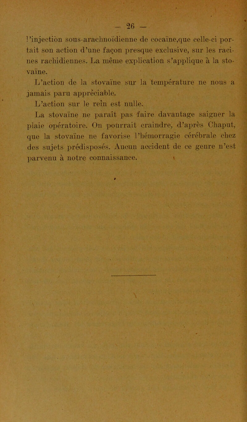 1 ’injectibn soiis-ara^olmoïdienne de cocaïne,que celle-ci por- tait sou action d’une façon presque exclusive, sur les raci- nes rachidiennes. La même explication s’applique a la sto- vaïne. L’action de la stovaïne siu' la température ne nous a jamais paru apprécia'ble. L’action sur le rein est nulle. La stovaïne ne paraît pas faire davantage saigner la plaie opératoire. On pourrait craindre, d’après Chaput, que la stovaïne ne favorise l’hémorragie cérébrale chez des sujets j^rédisposés. Aucun accident de ce genre n’est parvenu à notre connaissance. \ # \