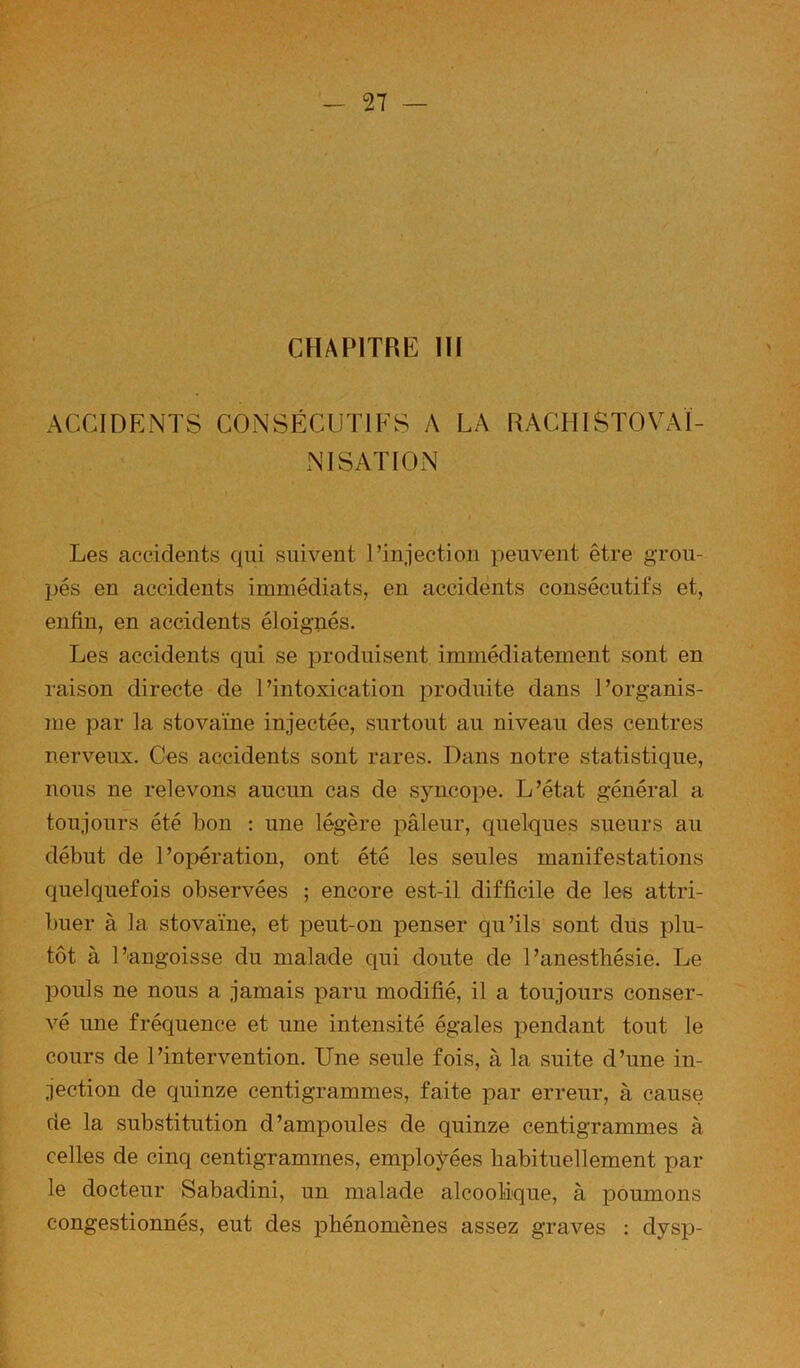 CHAPITRE III ACCIDENTS CONSÉCUTIFS A LA RAGHISTOVAÏ- NISATION Les accidents qui suivent l’iuiectiou peuvent être grou- pés en accidents immédiats, en accidents consécutifs et, enfin, en accidents éloignés. Les accidents qui se produisent immédiatement sont en raison directe de l’intoxication produite dans l’organis- me par la stovaïne injectée, surtout au niveau des centres nerveux. Ces accidents sont rares. Dans notre statistique, nous ne relevons aucun cas de syncope. L’état général a toujours été bon : une légère pâleur, quelques sueurs au début de l’opération, ont été les seules manifestations quelquefois observées ; encore est-il difficile de les attri- buer à la stovaïne, et peut-on penser qu’ils sont dûs plu- tôt à l’angoisse du malade qui doute de l’anesthésie. Le pouls ne nous a jamais paru modifié, il a toujours conser- vé une fréquence et une intensité égales pendant tout le cours de l’intervention. Une seule fois, à la suite d’une in- fection de quinze centigrammes, faite par erreur, à cause de la substitution d’ampoules de quinze centigrammes à celles de cinq centigrammes, employées habituellement par le docteur Sabadini, un malade alcoolique, à poumons congestionnés, eut des phénomènes assez graves : dysp-