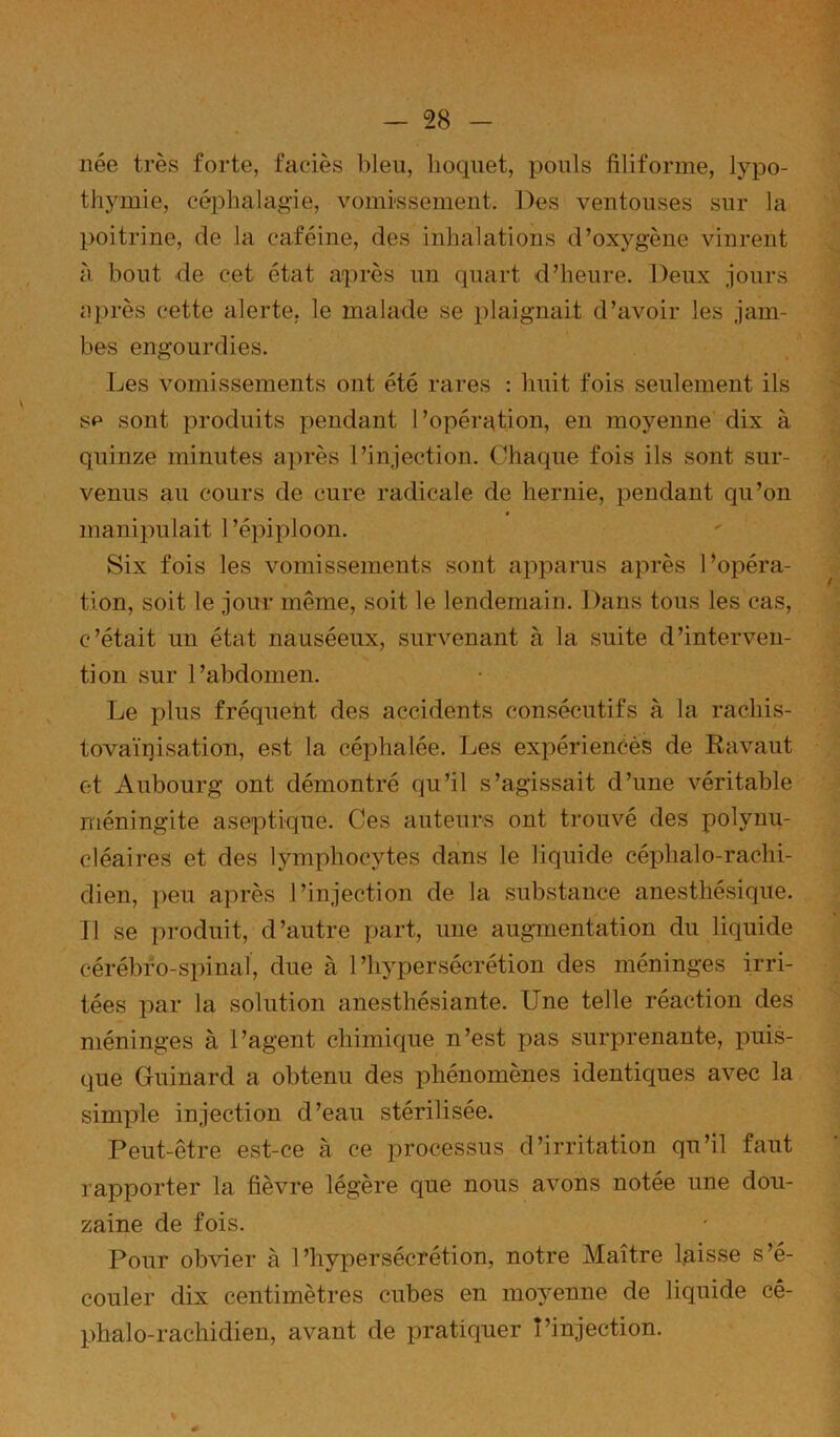 née très forte, faciès bleu, hoquet, pouls filiforme, lypo- thymie, céplialagie, vomissement. Des ventouses sur la poitrine, de la caféine, des inhalations d’oxygène vinrent à bout de cet état après un quart d’heure. Deux jours iiprès cette alerte, le malade se plaignait d’avoir les jam- bes engourdies. Les vomissements ont été rares : huit fois seulement ils SP sont produits pendant l’opération, en moyenne dix à quinze minutes après l’injection. Chaque fois ils sont sur- venus au cours de cure radicale de hernie, pendant qu’on manipulait l’épiploon. Six fois les vomissements sont apparus après Lopéra- tion, soit le jour même, soit le lendemain. Dans tous les cas, c’était un état nauséeux, survenant à la suite d’interven- tion sur l’abdomen. Le plus fréquent des accidents consécutifs à la rachis- tovaïiiisation, est la céphalée. Les expériencès de Ravaut et Aubourg ont démontré qu’il s’agissait d’une véritable méningite aseptique. Ces auteurs ont trouvé des polynu- cléaires et des lymphocytes dans le liquide céphalo-rachi- dien, peu après l’injection de la substance anesthésique. Il se produit, d’autre part, une augmentation du liquide cérébro-spinal, due à l’hypersécrétion des méninges irri- tées par la solution anesthésiante. Une telle réaction des méninges à l’agent chimique n’est pas surprenante, puis- que Guinard a obtenu des phénomènes identiques avec la simple injection d’eau stérilisée. Peut-être est-ce à ce processus d’irritation qu’il faut rapporter la fièvre légère que nous avons notée une dou- zaine de fois. Pour obvier à l’hypersécrétion, notre Maître laisse s’é- couler dix centimètres cubes en moyenne de liquide cé- phalo-rachidien, avant de pratiquer l’injection.