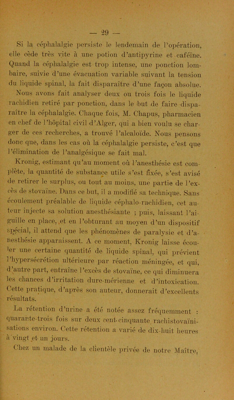 ^29 — Si la céphalalgie ])ersisto le lendemain de Popération, elle cède très vite à une potion d’antij^yrine et caféine. Quand la céphalalgie est troi3 intense, une ponction lom- baire, suivie d’une évacuation variable suivant la tension X du liquide spinal, la fait disparaître d’une façon absolue. Nous avons fait analyser deux ou trois fois le liquide rachidien retiré par ponction, dans le but de faire dispa- raître la céphalalgie. Chaque fois, M. Chapus, pharmacien en chef de 1 ’hôpital civil d ’Alger, qui a bien voulu se char- ger de ces recherches, a trouvé l’alcaloïde. Nous pensons donc que, dans les cas où la céphalalgie persiste, c’est que l’élimination de l’analgésique se fait mal. Kronig, estimant qu’au moment où l’anesthésie est com- plète, la quantité de substance utile s’est fixée, s’est avisé de retirer le surplus, ou tout au moins, une partie de l’ex- cès de stovaine. Dans ce but, il a modifié sa technique. Sans écoulement pi-éalable de liquide céphalo-rachidien, cet au- teur injecte sa solution anesthésiante ; puis, laissant l’ai- guille en place, .et en l’obturant au moyen d’un dispositif spécial, il attend que les phénomènes de paralysie et d’a- nesthésie apparaissent. A ce moment, Kronig laisse écou- ^ei une certaine quantité de liquide spinal, c|ui prévient 1 hj’peisécrétion ultérieure par reaction méningée, et qui, d autre part, entraîne 1 ’excès de stovaïne, ce qui diminuera les chances d’irritation dure-mérienne et d’intoxication. Cette pratique, d’après son auteur, donnerait d’excellents résultats. La letention d’urine a été notee assez fréquemment : quarante-trois fois sur deux cent, cinquante rachistovaïni- sations environ. Cette rétention a varié de dix-huit heures à vingt et- un jours. Chez un malade de la clientèle privée de notre Maître,