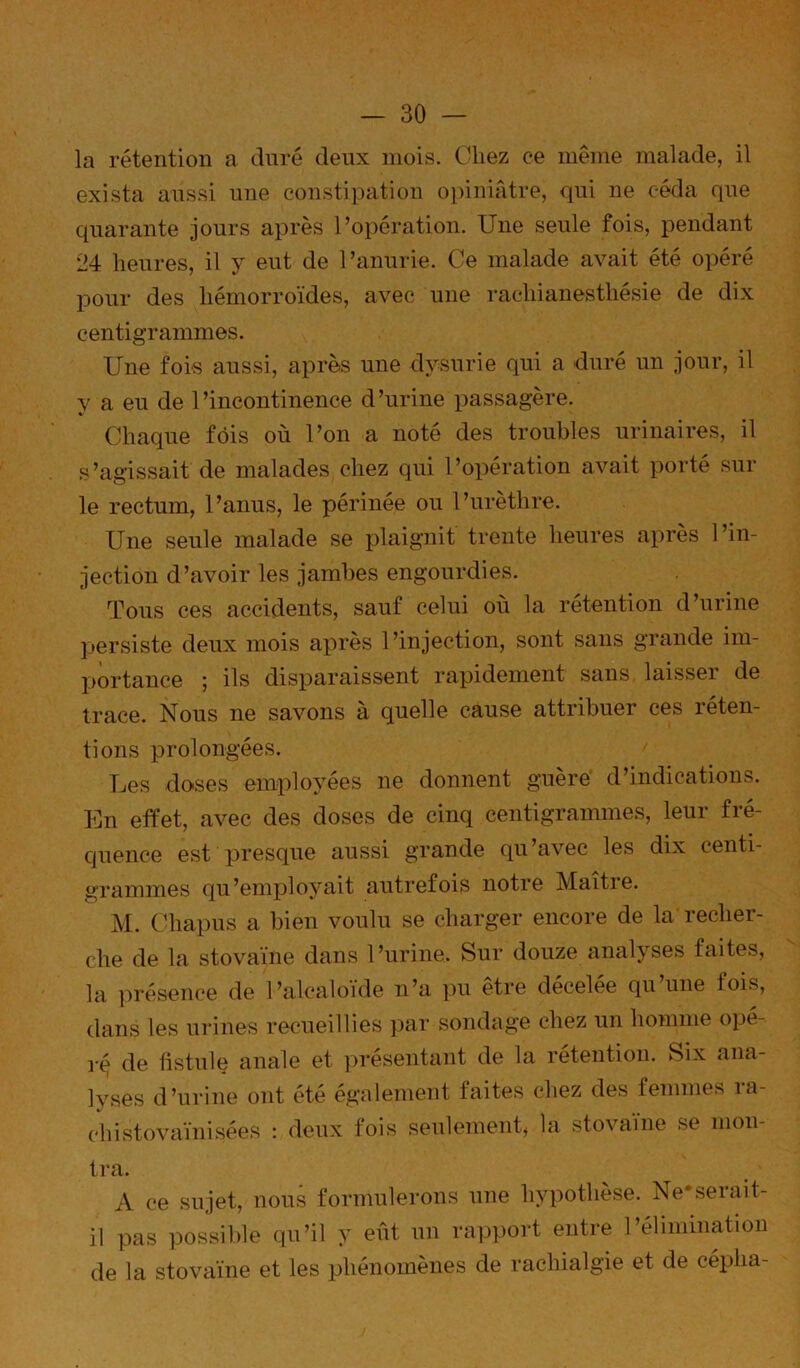 la rétention a duré deux mois. Cliez ce même malade, il exista aussi une constipation opiniâtre, qui ne céda que quarante jours après l’opération. Une seule fois, pendant 24 heures, il y eut de l’anurie. Ce malade avait été opéré pour des hémorroïdes, avec une rachianesthésie de dix centigrammes. Une fois aussi, après une dysurie qui a duré un jour, il y a eu de l’incontinence d’urine passagère. Chaque fois où l’on a noté des troubles urinaires, il s’agissait de malades chez qui l’opération avait porté sur le rectum, l’anus, le périnée ou l’urèthre. Une seule malade se plaignit trente heures après l’in- jection d’avoir les jambes engourdies. Tous ces accidents, sauf celui où la rétention d’urine persiste deux mois après l’injection, sont sans grande im- j)ortance ; ils disparaissent rapidement sans laisser de trace. Nous ne savons à quelle cause attribuer ces réten- tions prolongées. Les doses employées ne donnent guère' d’indications. En effet, avec des doses de cinq centigrammes, leur fré- quence est presque aussi grande qu’avec les dix centi- grammes qu’employait autrefois notre Maitie. M. C’hapus a bien voulu se charger encore de la recher- che de la stovaïne dans l’urine. Sur douze analyses faites, la in-ésence de l’alcaloïde n’a pu être décelée qu’une fois, dans les ui*ines recueillies par sondage chez un homme opé- r^ de fistule anale et ])résentant de la rétention. Six ana- lyses d’urine ont été également faites chez des femmes ra- chistovaïnisées : deux fois seulement, la stovaïne se mon- tra. A ce sujet, nous formulerons une hypothèse. Ne‘serait- il pas possible qu’il y eût un rapport entre l’élimination de la stovaïne et les phénomènes de rachialgie et de cépha-