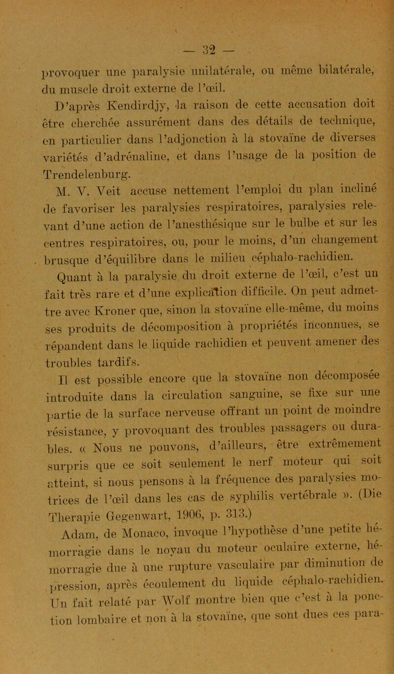 provoquer une paralysie unilatérale, ou même bilatérale, du muscle droit externe de l’œil. D’après Kendirdjy, Ja raison de cette accusation doit être cliercbée assurément dans des détails de technique, on particulier dans l’adjonction à la stovaïne de diverses variétés d’adrénaline, et dans l’usage de la position de Trendelenburg. M. V. Veit accuse nettement l’emploi du plan incliné de favoriser les paralysies respiratoires, paralysies rele- vant d’une action de l’anesthésique sur le bulbe et sur les centres respiratoires, ou, pour le moins, d’un changement brusque d’équilibre dans le milieu céphalo-rachidien. Quant à la paralysie du droit externe de l’œil, c’est un fait très rare et d’une explication difficile. On peut admet- tre avec Kroner que, sinon la stovaïne elle-même, du moins ses produits de décomposition à propriétés inconnues, se répandent dans le liquide rachidien et peuvent amener des troubles tardifs. Il est possible encore que la stovaïne non décomposée introduite dans la circulation sanguine, se fixe sur une lîartie de la surface nerveuse offrant nn point de moindre résistance, y provoquant des troubles passagers ou dura- bles. (( Nous ne pouvons, d’ailleurs, être extrêmement surpris que ce soit seulement le nerf moteur qui soit atteint, si nous pensons à la fréquence des paralysies mo- trices de l’œil dans les cas de syphilis vertébrale ». (Die Thérapie Gegenwart, 1906, p. 313.) Adam, de Monaco, invoque l’hypothèse d’une petite hé- morragie dans le noyau du moteur oculaire externe, hé- morragie due à une rupture vasculaire par diminution de .liression, a]>rès écoulement du liquide céphalo-rachidien. Un fait relaté par Wolf montre bien que c’est à la ponc- tion lombaire et non à la stovaïne, que sont dues ces para- I