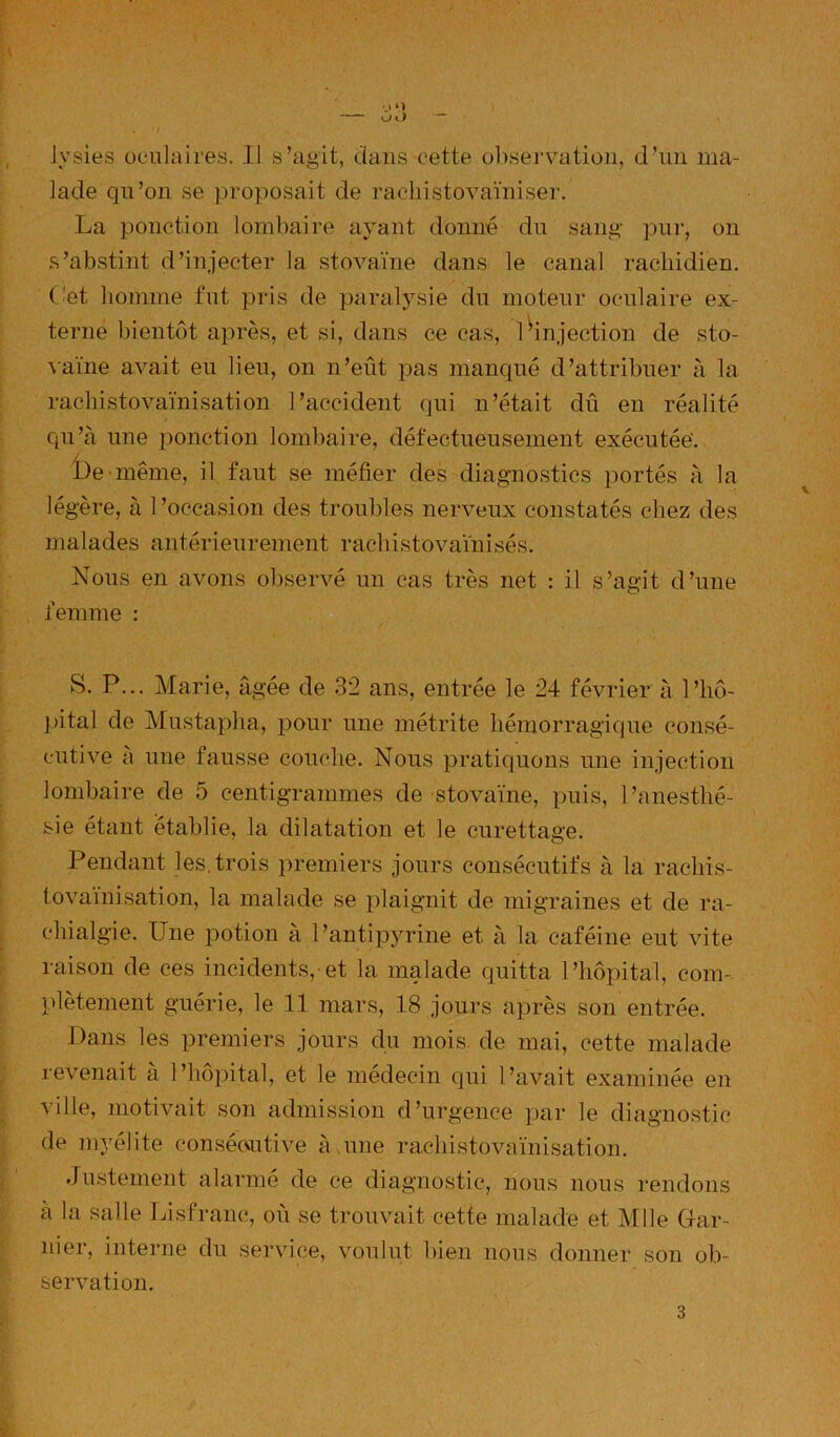 lade qu’on se proposait de rachistovaïniser. La ponction lombaire ayant donné du sang pur, on s’abstint d’injecter la stovaïne dans le canal rachidien, (’et homme fut pris de paralysie du moteur oculaire ex- terne bientôt après, et si, dans ce cas, 1 ^injection de sto- \aïne avait eu lieu, on n’eût pas manqué d’attribuer à la rachistovaïnisation l’accident qui n’était dû en réalité qu’à une ponction lombaire, défectueusement exécutée'. i)e ■même, il faut se méfier des diagnostics portés à la légère, à l’occasion des troubles nerveux constatés chez des malades antérieurement rachistovaïnisés. Nous en avons observé un cas très net : il s’agit d’une femme : S. P... Marie, âgée de 32 ans, entrée le 24 février à l’hô- pital de Mustapha, pour une métrite hémorragique consé- cutive à une fausse couche. Nous pratiquons une injection lombaire de 5 centigrammes de stovaïne, puis, l’anesthé- sie étant établie, la dilatation et le curettage. Pendant les.trois premiers jours consécutifs à la rachis- lovaïnisation, la malade se plaignit de migraines et de ra- chialgie. Une potion à l’antipyrine et à la caféine eut vite raison de ces incidents,-et la malade quitta l’hôpital, com- plètement guérie, le 11 mars, 18 jours après son entrée. Dans les premiers jours du mois, de mai, cette malade revenait à l’hôpital, et le médecin qui l’avait examinée en ville, motivait son admission d’urgence par le diagnostic de myélite consécvutive à,une rachistovaïnisation. Justement alarmé de ce diagnostic, nous nous rendons a la salle Lisfranc, où se trouvait cette malade et Mlle Gar- nier, interne du service, voulut bien nous donner son ob- servation.