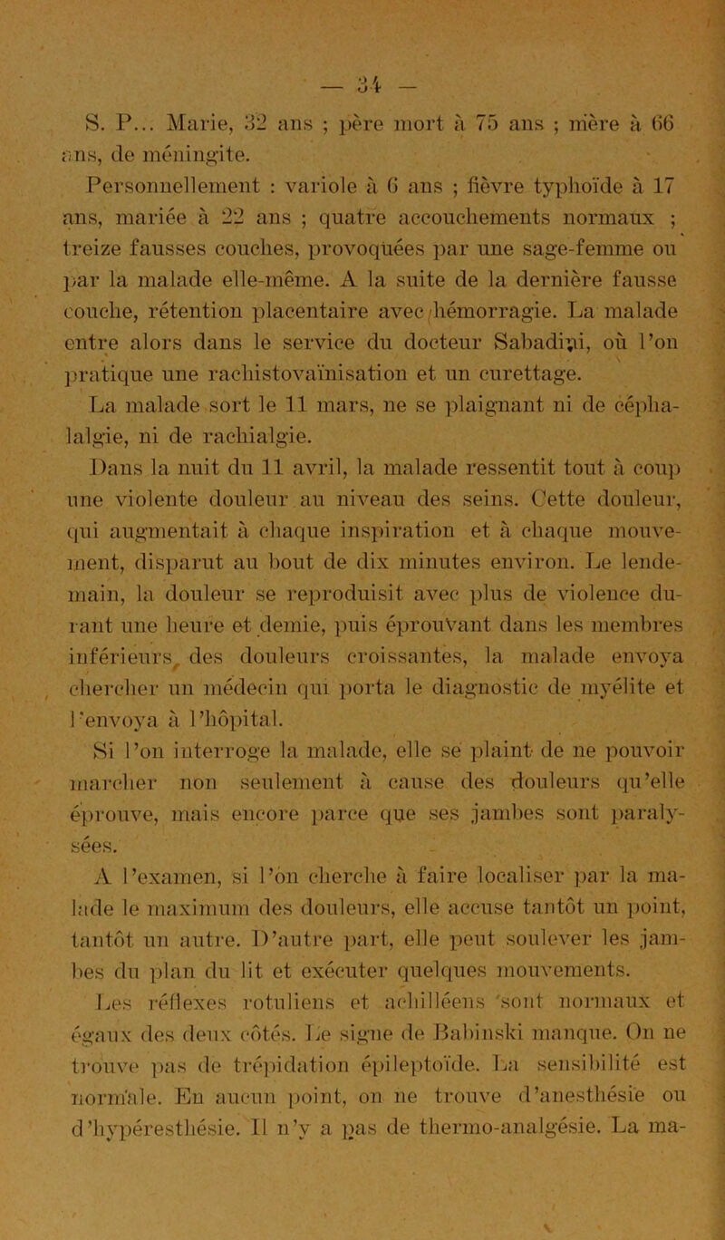 s. P... Marie, 32 ans ; père mort à 75 ans ; nière à (i6 ;;ns, de méningite. Personnellement : variole à G ans ; fièvre typhoïde à 17 ans, mariée à 22 ans ; quatre accouchements normaux ; treize fausses couches, provoquées ])ar une sage-femme ou })ar la malade elle-même. A la suite de la dernière fausse couche, rétention placentaire avec hémorragie. La malade entre alors dans le service du docteur Sabadi;ii, où l’on ])ratique une rachistovaïnisation et un curettage. La malade sort le 11 mars, ne se ])laignant ni de céidia- lalgie, ni de rachialgie. Dans la nuit du H avril, la malade ressentit tout à coup une violente douleur au niveau des seins, (’ette douleur, (|ui augmentait à chaque ins}hration et à chaque mouve- ment, disparut au bout de dix minutes environ. Le lende- main, la douleur se reproduisit avec plus de violence du- rant une heure et demie, puis éprouvant dans les membres inférieurs des douleurs croissantes, la malade envova chercher un médecin qui porta le diagnostic de myélite et l’envoya à l’hôpital. Si l’on interroge la malade, elle sé ])laint- de ne pouvoir marcher non seulement à cause des douleurs qu’elle éi)i‘ouve, mais encore iiarce que ses jambes sont })araly- sées. A l’examen, si l’on cherche à faire localiser par la ma- lade le maximum des douleurs, elle accuse tantôt un point, tantôt un autre. D’autre part, elle peut soulever les jam- l>es du plan du lit et exécuter quelques mouvements. Les réflexes rotuliens et achilléens sont normaux et égaux des deux côtés. Le signe de Babinski manque. On ne trouve ])as de tré])idation épile])toïde. La sensibilité est nornïnle. Eu aucun i)oint, on ne trouve d’anesthésie ou