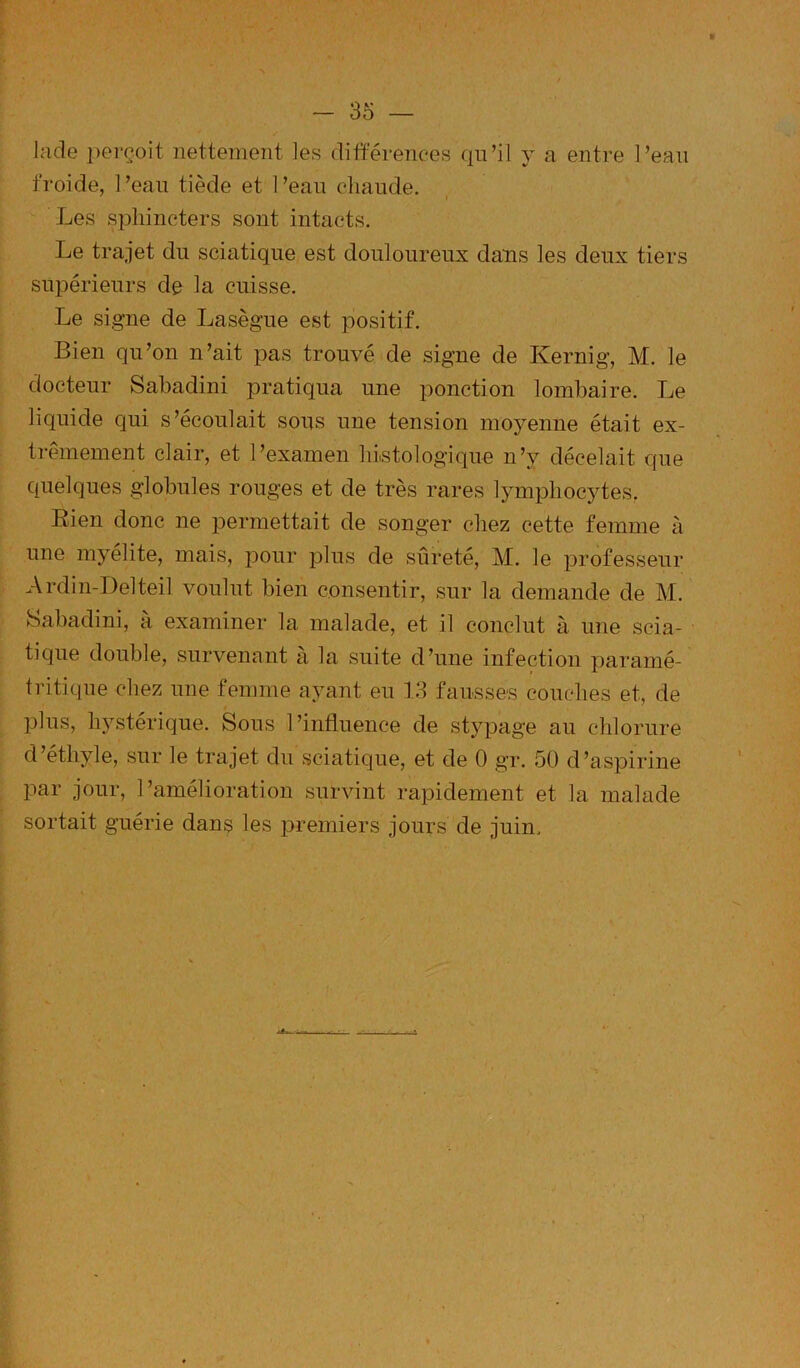 9 — 35 — lade |)erçoit nettement les différences qn’il y a entre Peau froide, l’ean tiède et l’ean chaude. Les sphincters sont intacts. Le trajet du sciatique est douloureux dans les deux tiers supérieurs de la cuisse. Le signe de Lasègue est positif. Bien qu’on n’ait pas trouvé de signe de Kernig, M. le docteur Sabadini pratiqua une ponction lombaire. Le liquide qui s’écoulait sous une tension moyenne était ex- trêmement clair, et l’examen hiistologique n’y décelait que quelques globules rouges et de très rares lymphocytes. Bien donc ne permettait de songer chez cette femme à une myélite, mais, pour plus de sûreté, M. le professeur Ardin-Delteil voulut bien consentir, sur la demande de M. Sabadini, à examiner la malade, et il conclut à une scia- tique double, survenant à la suite d’une infection paramé- tritique chez une femme ayant eu 13 fausses couches et, de plus, hystérique. Sous l’influence de stypage au chlorure d’éthyle, sur le trajet du sciatique, et de 0 gr. 50 d’aspirine par jour, l’amélioration survint rapidement et la malade sortait guérie dans les premiers jours de juin.