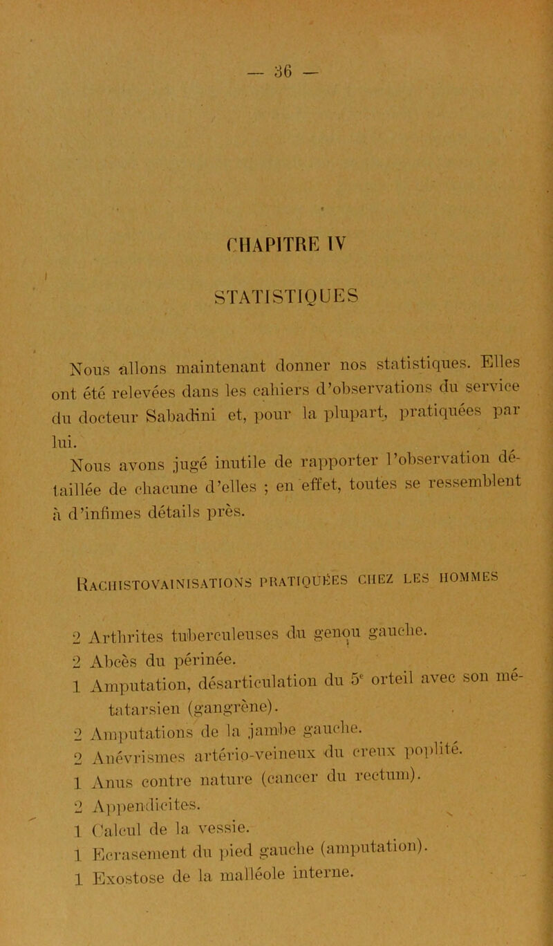 CHAPITRE IV STATISTIQUES Nous filions maintenant donner nos statistiques. Klles ont été relevées dans les cahiers d’observations du service du docteur Sabadini et, pour la plupart, pratiquées pai lui. Nous avons jugé inutile de rapporter l’observation dé- taillée de chacune d’elles ; en effet, toutes se ressemblent à d’infimes détails près. Hachistovainisations puatioüi1:es chez les hommes 2 Arthrites tuberculeuses du genou gauche. 2 Abcès du périnée. 1 Amputation, désarticulation du 5^ orteil avec son mé ta tarsien (gangrène). 2 Amputations de la jambe gauche. 2 Anévrismes artério-veineux du creux po])lité. 1 Anus contre nature (cancer du rectum). 2 Aiqiendicites. 1 (’alcul de la vessie. 1 FiCrasement du ])ied gauche (amputation). 1 Exostose de la malléole interne.