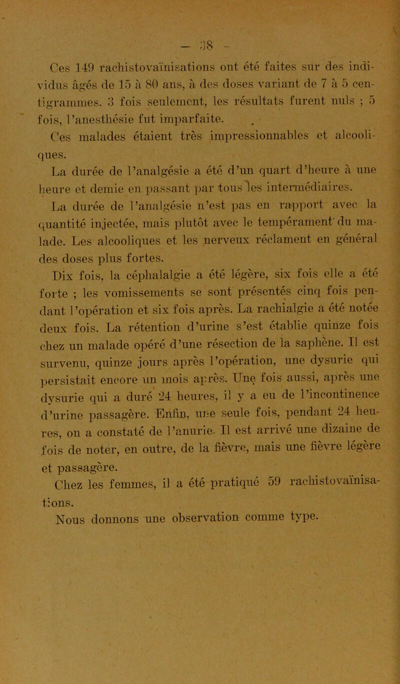 Ces 149 rachistovaïnisatioiis ont été faites sur des indi- vidus â^’és de 15 à 80 ans, h des doses variant de 7 à 5 cen- tigrammes. 13 fois seulement, les résultats furent nuis ; 5 fois, l’anesthésie fut imparfaite. C’es malades étaient très impressionnables et alcooli- ques. La durée de l’analgésie a été d’un quart d’heure à une heure et demie en [)assant ])ar tous les intemiédiaires. La durée de l’analgésie n’est pas en rapport avec la quantité injectée, mais plutôt avec le tempérament du ma- lade. Les alcooliques et les nerveux réclament en général des doses plus fortes. Dix fois, la céphalalgie a été légère, six fois elle a été forte ; les vomissements se sont présentés cinq fois pen- dant l’opération et six fois après. La rachialgie a été notée deux fois. La rétention d’urine s’est établie quinze fois chez un malade opéré d’une résection de la saphène. Il est survenu, quinze jours après l’opération, une dysurie qui persistait encore un mois après. Une fois aussi, après une dysurie qui a dure 24 heures, il y a eu de 1 incontinence d’urine passagère. Enhn, une seule fois, pendant 24 heu- res, on a constaté de 1 ’anurie- Il est arrivé une dizaine de fois de noter, en outre, de la fièvre, mais une fièvre légère et passagère. Chez les femmes, il a été pratiqué 59 rachistovaïnisa- tions. Nous donnons une observation comme type.