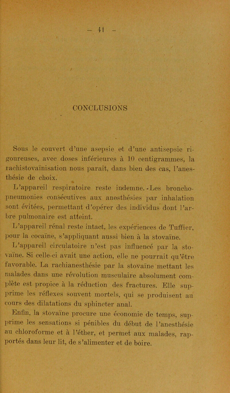 CONCLUSIONS Sous le couvert d’une asepsie et d’une antisepsie ri- goureuses, avec doses inférieures à 10 centigrammes, la racliistovaïnisation nous paraît, dans bien des cas, l’anes- thésie de choix. L’appareil respiratoire reste indemne.-Les broncho- pneumonies consécutives aux anesthésies par inhalation sont évitées, permettant d’opérer des individus dont l’ar- bre pulmonaire est atteint. L’appareil rénal reste intact, les exijDériences de Tuffier, pour la cocaïne, s’appliquant aussi bien à la stovaïne. L’appareil circulatoire n’est pas influencé par la sto- vaiue. Si celle-ci avait une action, elle ne pourrait qu’être favorable. La rachianesthésie par la stovaïne mettant les malades dans une révolution musculaire absolument com- plète est propice à la réduction des fractures. Elle sup- prime les réflexes souvent mortels, qui se produisent au cours des dilatations du sphincter anal. Enfin, la stovaïne procure une économie de temps, sup- prime les sensations si pénibles du début de l’anesthésie au chloroforme et à l’éther, et permet aux malades, rap- portés dans leur lit, de s ’alimenter et de boire.