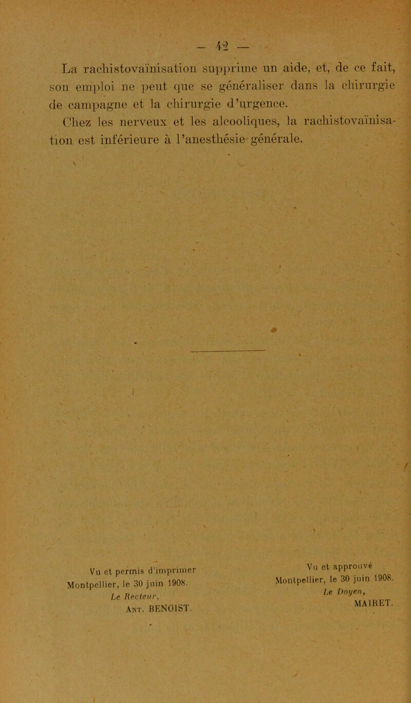 La rachistovaïuisation sapi)rime un aide, et, de ce fait, son emploi ne peut que se généraliser dans la chirurgie de campagne et la chirurgie d’urgence. Chez les nerveux et les alcooliques, la raohistovamisa- tion est inférieure à l’anesthésie-générale. Vu et permis d’imprimer Montpellier, le 30 juin 1908. Le Recteur, Akt. BENOIST. Vu et approuvé Montpellier, le 30 juin 1908. Le Doyen, MAIRET.