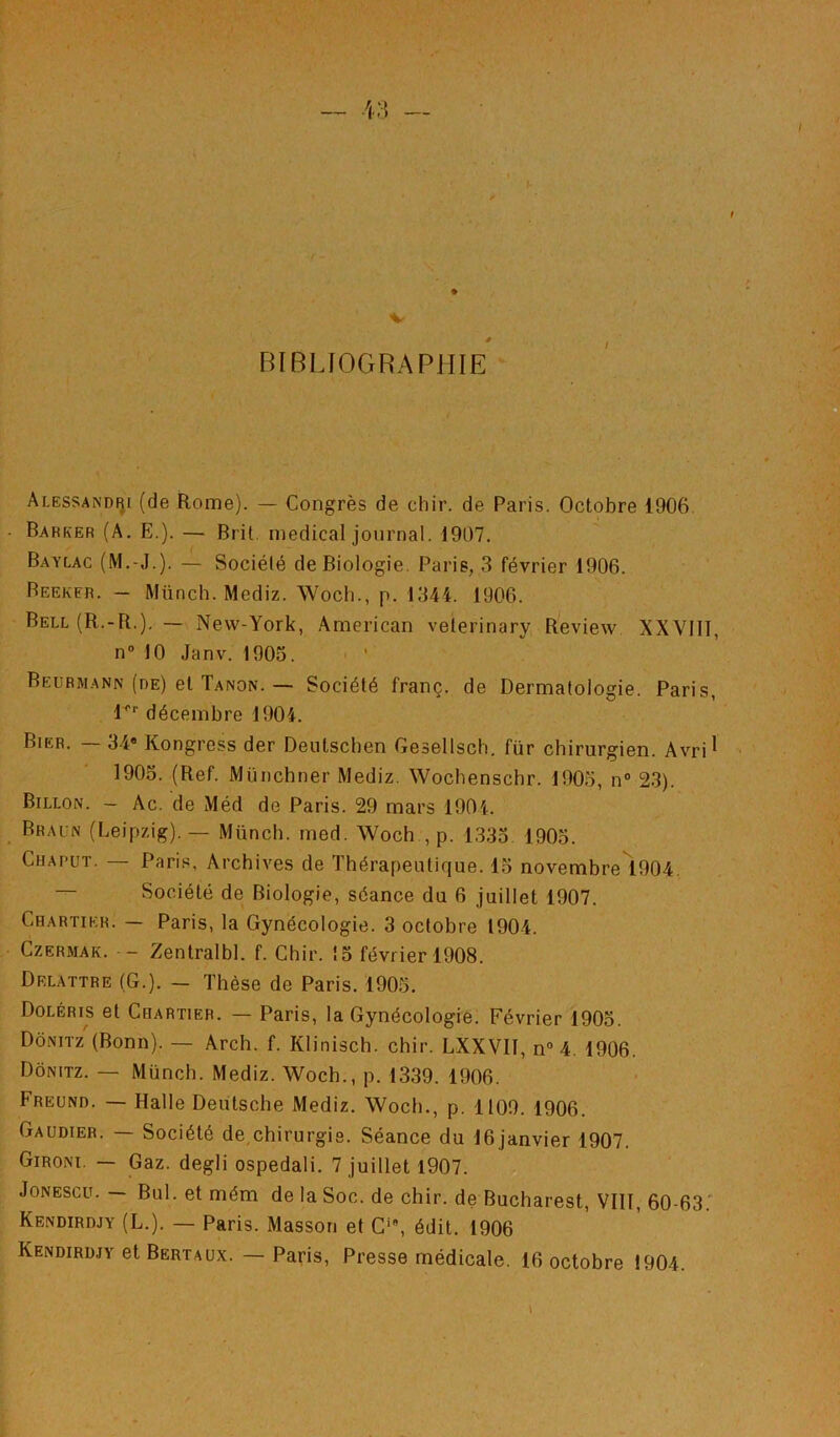 BIBLIOGRAPHIE Alessandiji (de Rome). — Congrès de chir. de Paris. Octobre 1906 Barrer (A. E.). — Brü. medical journal. 19Q7. Baylac (M.-J.). — Société de Biologie. Paris, 3 février 1906. Beeker. - Münch.Mediz. Wocli., p. 1344. 1906. Bell (R.-R.), — New-York, American velerinary Review XXVIII, n“ 10 Janv. 1903. ' Beurmann (de) et Tanon.— Société franç. de Dermatologie. Paris, l'’*'décembre 1904. Bier. — 34« Kongress der Deutschen Gesellsch. für chirurgien. Avril 1905. (Ref. Münchner Mediz. Wochenschr. 1905, n® 23). Billon. — Ac. de Méd de Paris. 29 mars 1904. Braun (Leipzig).-— Münch. rned. Woch , p. 1333 1903. Chaput. — Paris, Archives de Thérapeutique. 13 novembre'Ï904. --- Société de Biologie, séance du 6 juillet 1907. Chartier. — Paris, la Gynécologie. 3 octobre 1904. CzERMAK. -- Zentralbl. f. Chir. 13 février 1908. Delattre (G.). — Thèse de Paris. 1905, Doléris et Chartier. — Paris, la Gynécologie. Février 1903. Dônitz (Bonn). — Arch. f. Klinisch. chir. LXXVIl, n® 4, 1906. Dônitz. — Münch. Mediz. Woch., p. 1339. 1906. Freund. — Halle Deutsche Mediz. Woch., p. 1109. 1906. Gaudier. — Société de^chirurgis. Séance du 16janvier 1907. Gironi. — Gaz. degli ospedali. 7 juillet 1907. JoNEScu. — Bul. et mém de la Soc. de chir. de Bucharest, VIH, 60-63.' Kendirdjy (L.). — Paris. Masson et C‘, édit. 1906 Kendirdjy et Bertaux. — Paris, Presse médicale. 16 octobre 1904.