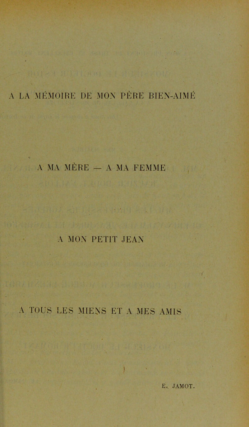 A LA MÉMOIRE DE MOX PÈRE BIEN-AIMÉ A MA MÈRE — A MA FEMME A MON PETIT JEAN A TOUS LES MIENS ET A MES AMIS E._ JAMOT.