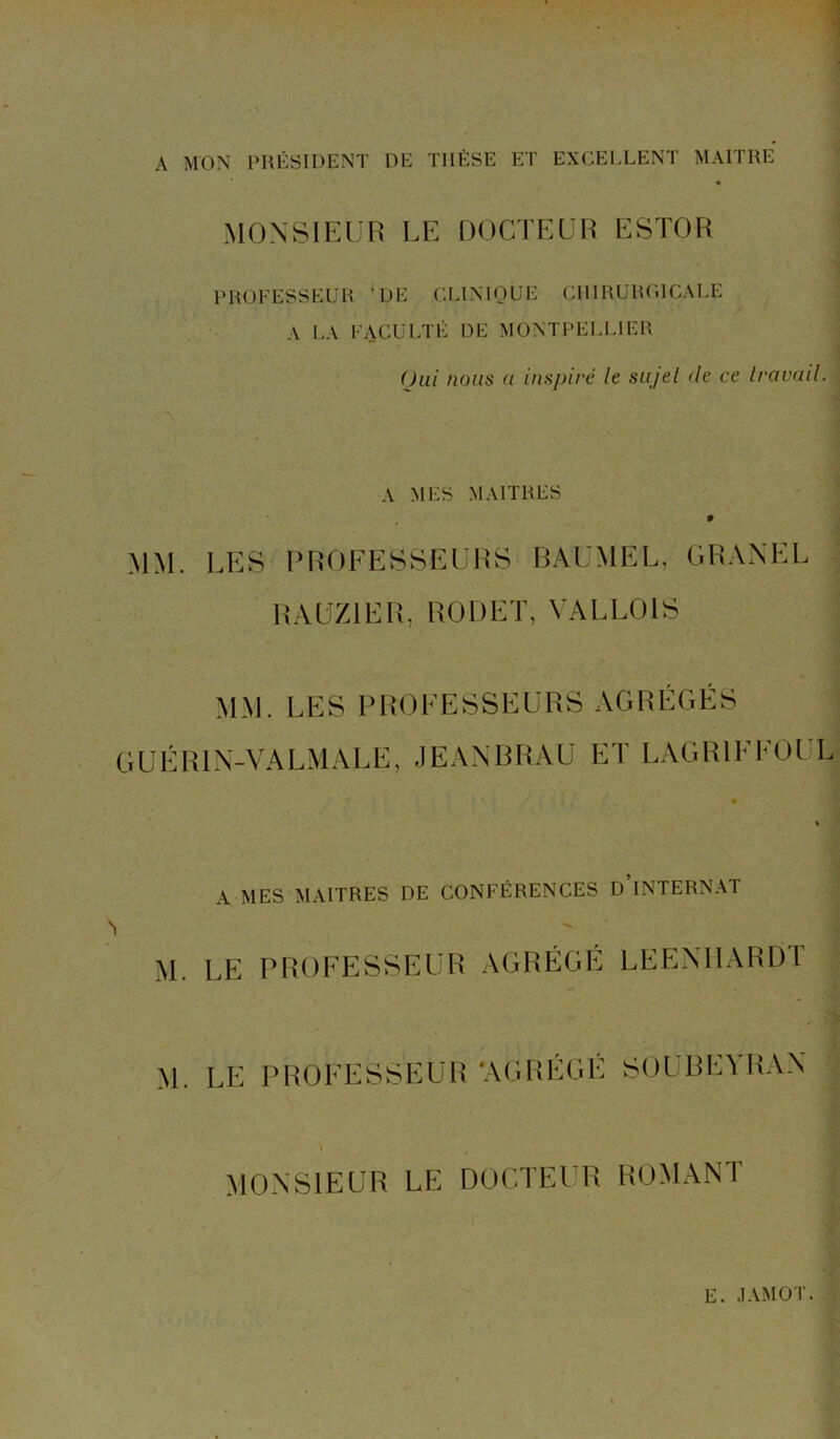 A MON PRÉSIDENT DE TIIÈSE ET EXCELLENT MAITRE MONSIEUR LE DOCTEUR ESTOR PROFESSEUR '.DE CLINIQUE CHIRURGICALE A LA FACULTÉ DE MONTPELLIER Oui nous (t inspiré le su/el de ce travail. A MES MAITRES MM. LES PROFESSEURS BAUMEL. GRANEL RAUZ1ER, RODET, VALLOIS MM. LES PROFESSEURS AGRÉGÉS GUÉR1X-VAL M À LE, JEANBRAU ET LAGR1FFOI L A MES MAITRES RE CONFÉRENCES D’INTERNAT M. LE PROFESSEUR AGRÉGÉ LEENHARDT M. LE PROFESSEUR ‘AGRÉGÉ SOUBEYRAN MONSIEUR LE DOCTEUR ROMANT