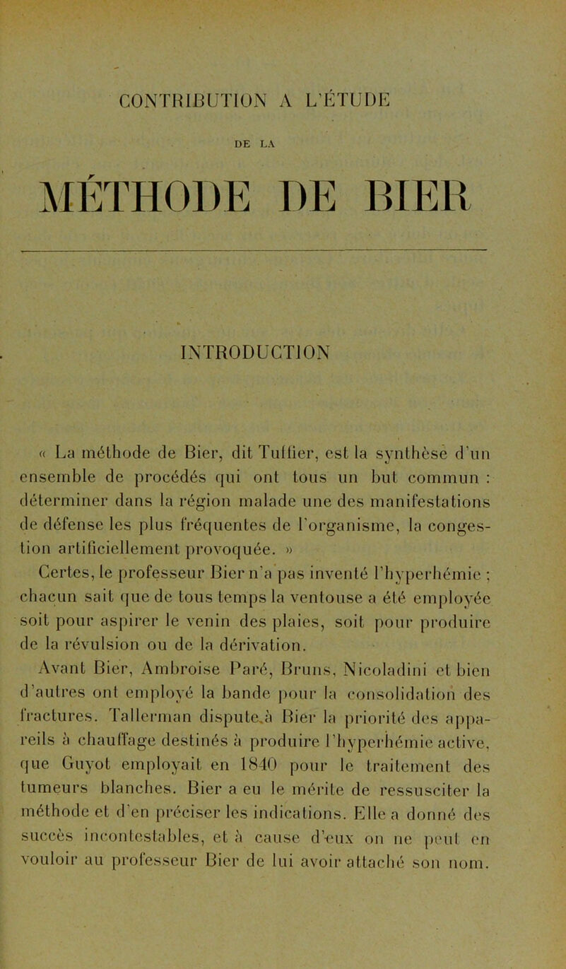 CONTRIBUTION A L’ÉTUDE DE LA INTRODUCTION « La méthode de Bier, dit Tuilier, est la synthèse d'un ensemble de procédés qui ont tous un but commun : déterminer dans la région malade une des manifestations de défense les plus fréquentes de l'organisme, la conges- tion artificiellement provoquée. » Certes, le professeur Bier n'a pas inventé l’hyperhémie ; chacun sait que de tous temps la ventouse a été employée soit pour aspirer le venin des plaies, soit pour produire de la révulsion ou de la dérivation. Avant Bier, Ambroise Paré, Bruns, Nicoladini et bien d’autres ont employé la bande pour la consolidation des fractures. Tallerman dispu te, à Bier la priorité des appa- reils a chauffage destinés à produire l’byperhémie active, que Guyot employait en 1840 pour le traitement des tumeurs blanches. Bier a eu le mérite de ressusciter la méthode et d'en préciser les indications. Elle a donné des succès incontestables, et à cause d’eux on ne peu! en vouloir au professeur Bier de lui avoir attaché son nom.