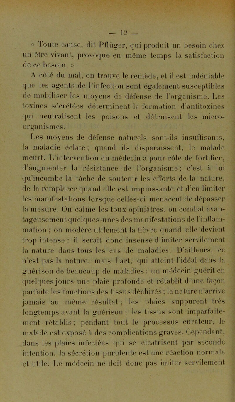 <( I ouïe cause, dit Pflügcr, qui produit un besoin chez un être vivant, provoque en môme temps la satisfaction de ce besoin. » A côté du mal, on trouve le remède, et il est indéniable que les agents de l'infection sont également susceptibles de mobiliser les movens de défense de l'organisme. Les toxines sécrétées déterminent la formation d’antitoxines qui neutralisent les poisons et détruisent les micro- organismes. O Les moyens de défense naturels sont-ils insuflisants, la maladie éclate; quand ils disparaissent, le malade meurt. L’intervention du médecin a pour rôle de fortifier, d’augmenter la résistance de l'organisme; c’est à lui qu'incombe la tâche de soutenir les efforts de la nature, de la remplacer quand elle est impuissante,et d’en limiter les manifestations lorsque celles-ci menacent de dépasser la mesure. On calme les toux opiniâtres, on combat avan- tageusement quelques-unes des manifestations de l'inflam- mation ; on modère utilement la fièvre quand elle devient trop intense : il serait donc insensé d'imiter servilement la nature dans tous les cas de maladies. D’ailleurs, ce n’est pas la nature, mais l’art, qui atteint l'idéal dans la guérison de beaucoup de maladies : un médecin guérit en quelques jours une plaie profonde et rétablit d’une façon parfaite les fonctions des tissus déchirés; la nature n’arrive jamais au môme résultat ; les plaies suppurent très longtemps avant la guérison ; les tissus sont imparfaite- ment rétablis; pendant tout le processus curateur, le malade est exposé à des complications graves. Cependant, dans les plaies infectées qui se cicatrisent par seconde intention, la sécrétion purulente est une réaction normale et utile. Le médecin ne doit donc pas imiter servilement