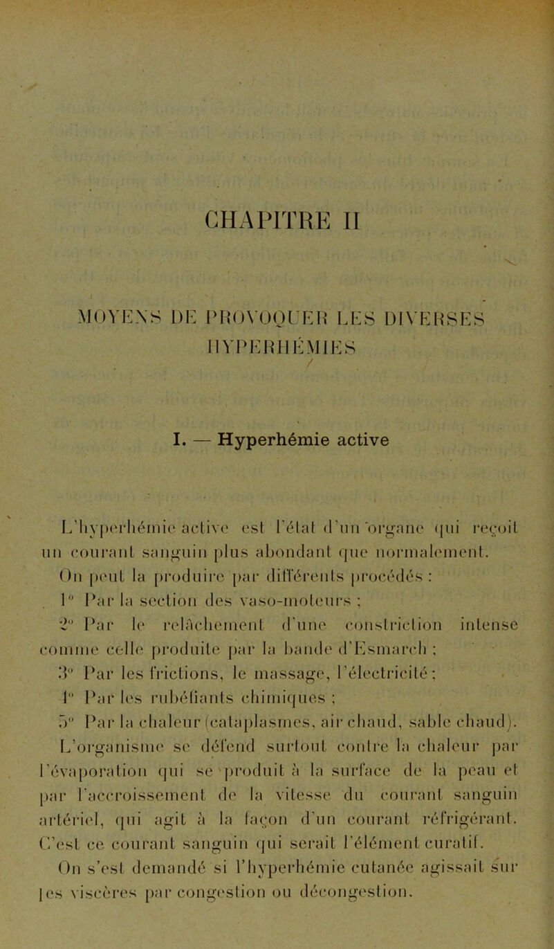 CHAPITRE II I MOYENS DE PROVOQUER LES DIVERSES HYPERHÉMIES I. — Hyperhémie active L’hyperhémie active est l’état d’un organe qui reçoit un courant sanguin plus abondant que normalement. On peut la produire par différents procédés : 1° Par la section des vaso-moteurs ; 2 Par le relâchement d'une conslriction intense comme celle produite par la bande d'Esmarch : 3° Par les frictions, le massage, l’électricité; 1 Par les rubéfiants chimiques ; 5° Par la chaleur (cataplasmes, air chaud, sable chaud). L’organisme se défend surtout contre la chaleur par l’évaporation qui se produit à la surface de la peau et par l'accroissement de la vitesse du courant sanguin artériel, qui agit à la façon d’un courant réfrigérant. C’est ce courant sanguin qui serait l’élément curatif. On s’est demandé si l’hyperhémie cutanée agissait sur |es viscères par congestion ou décongestion.