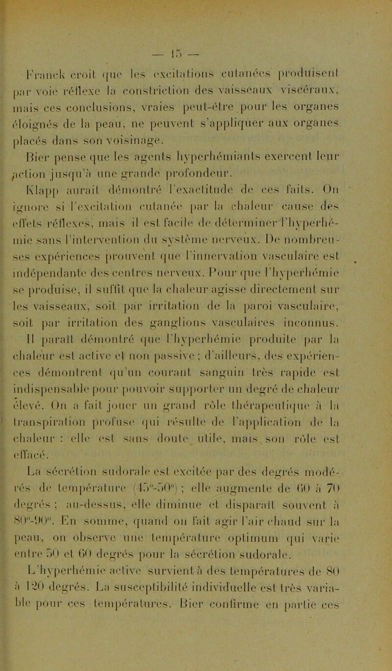 Franck croit que les excitations cutanées produisent par voie réflexe la constrietion des vaisseaux viscéraux, mais ces conclusions, vraies peut-être pour les organes éloignés de la peau, ne peuvent s’appliquer aux organes placés dans son voisinage. Fier pense que les agents hyperhémiants exercent leur fiction jusqu’à une grande profondeur. Klapp aurait démontré l'exactitude de ces faits. On ignore si l'excitation cutanée par la chaleur cause des effets réflexes, mais il est facile de déterminer d'hyperhé- mie sans l’intervention du système nerveux. De nombreu- ses expériences prouvent que l'innervation vasculaire est indépendante des centres nerveux. Pour que l'hyperhémie se produise, il suffit que la chaleur agisse directement sur les vaisseaux, soit par irritation de la paroi vasculaire, soit par irritation des ganglions vasculaires inconnus. Il paraît démontré que l'hyperhémie produite par la chaleur est active et non passive ; d’ailleurs, des expérien- ces démontrent qu’un courant sanguin très rapide est- indispensable pour pouvoir supporter un degré de chaleur élevé. On a fait jouer un grand rôle thérapeutique à la transpiration profuse qui résulte de l'application de la chaleur : elle est sans doute utile, mais son rôle est e ffacé. La sécrétion sudorale est excitée par des degrés modé- rés de température (l.V-ÔO0) ; elle augmente de GO à 70 degrés ; au-dessus, elle diminue et disparait souvent à 8ü-i)ü°. En somme, quand ou fait agir l'air chaud sur la peau, on observe une température optimum qui varie entre 50 et GO degrés pour la sécrétion sudorale. L’hyperhémie active survient à des températures de 80 à 120 degrés. La susceptibilité individuelle est très varia- ble pour ces températures. Fier confirme en partie ces