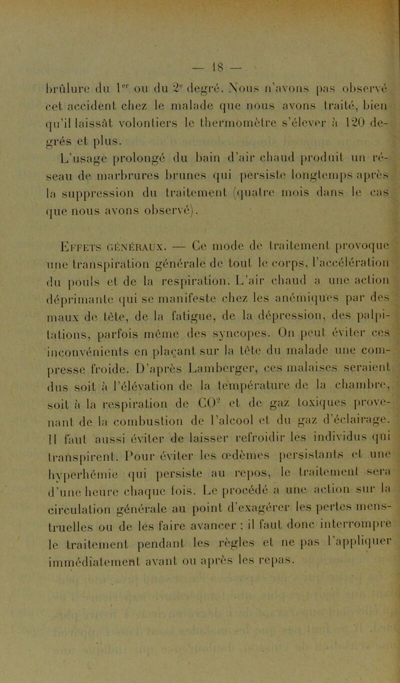 brûlure du 1er ou du 2e degré. Nous n’avons pas observé eet accident chez le malade que nous avons traité, bien qu’il laissât volontiers le thermomètre s’élever à 120 de- grés et plus. L’usage prolongé du bain d’air chaud produit un ré- seau de marbrures brunes qui persiste longtemps après la suppression du traitement (quatre mois dans le cas que nous avons observé). Effets généraux. — Ce mode de traitement provoque une transpiration générale de tout le corps, l’accélération du pouls et de la respiration. L’air chaud a une action déprimante qui se manifeste chez les anémiques par des maux de tète, de la fatigue, de la dépression, des palpi- tations, parfois même des syncopes. On peut éviter ces inconvénients en plaçant sur la tète du malade une com- presse froide. D’après Lamberger, ces malaises seraient dus soit à l’élévation de la température de la chambre, soit à la respiration de CO'2 et de gaz toxiques prove- nant de la combustion de l’alcool et du gaz d’éclairage. 11 faut aussi éviter de laisser refroidir les individus qui transpirent. Pour éviter les œdèmes persistants et une hyperhémie qui persiste au repos, le traitement sera d’une heure chaque fois. Le procédé a une action sur la circulation générale au point d’exagérer les pertes mens- truelles ou de les faire avancer ; il faut donc interrompre le traitement pendant les règles et ne pas 1 appliquer immédiatement avant ou après les repas.