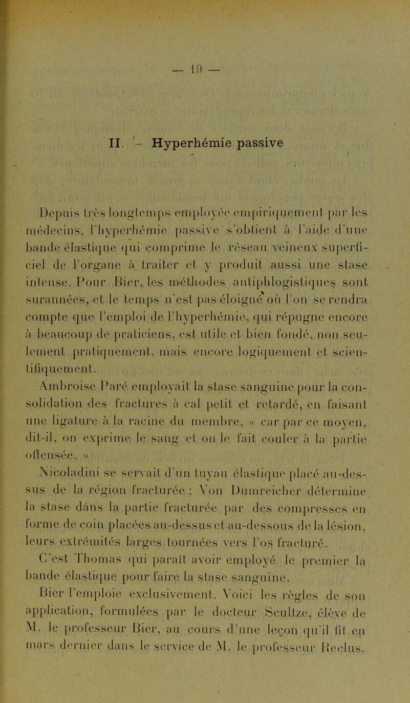 II. - Hyperhémie passive Depuis très longtemps employée empiriquement par les médecins, l'hyperhémie passive s’obtient à l'aide d’uni' bande élastique qui comprime le réseau veineux .superfi- ciel de l’organe à traiter et y produit aussi une stase intense. Pour Bien, les m-étliodes antiphlogistiques sont surannées, et le temps n’est pas éloigné où l’on se rendra compte que l’emploi de l'hyperhémie, qqi répugne encore à beaucoup de praticiens, est utile et bien fondé, non seu- lement pratiquement, mais encore logiquement et scien- tiliquement. Ambroise Paré employait la stase sanguine pour la con- solidation des fractures à cal petit et retardé, en faisant une ligature à la racine du membre, « car par ce moyen, dit-il, on exprime le sang et on le fait couler à la partie o fie usée. » Nicoladini se servait d'un tuyau élastique placé au-des- sus de la région fracturée; Non Dumreiclier détermine la stase dans la partie fracturée par des compresses en forme de coin placées au-dessus et au-dessous de la lésion, leurs extrémités larges tournées vers l'os fracturé. C’est Thomas qui paraît avoir employé le premier la bande élastique pour faire la stase sanguine. Bier l’emploie exclusivement. Voici les règles de son application, formulées par le docteur Scultze, élève de M. le professeur Bier, au cours d’une leçon qu’il lit en mars dernier dans le service de M. le professeur Reclus.