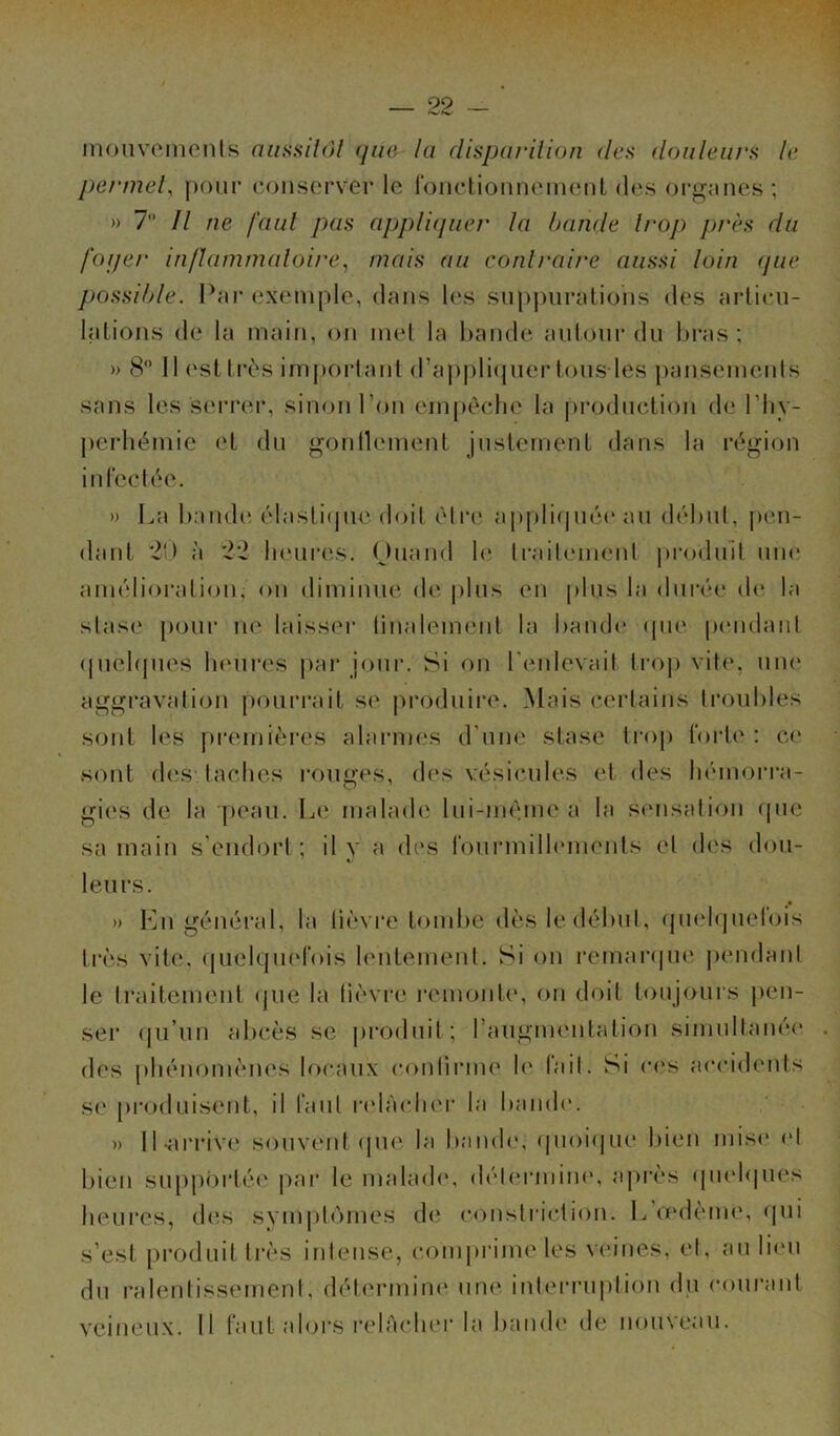 mouvements aussitôt que la disparition îles douleurs le permet, pour conserver le fonctionnement des organes ; » 7° Il ne faut pas appliquer la bande trop près du foyer inflammatoire, mais au contraire aussi loin que possible. Par exemple, dans les suppurations des articu- lations de la main, on met la bande autour du bras; » 8° 11 est très important d’appliquer tous les pansements sans les serrer, sinon l’on empêche la production de l’hy- perhémie et du gontlement justement dans la région infectée. » La bande élastique doit être appliquée au début, pen- dant 20 à 22 heures. Ouand le traitement produit une amélioration, on diminue de plus en plus la durée de la stase pour ne laisser tinaleinent la bande que pendant quelques heures par jour. Si on l’enlevait trop vite, une aggravation pourrait se produire. Mais certains troubles sont les premières alarmes d'une stase trop forte : ce sont des. taches rouges, des vésicules et des hémorra- gies de la peau. Le malade lui-même a la sensation que sa main s’endort ; il y a des fourmillements cl des dou- leurs. » En général, la lièvre tombe dès le début, quelquefois très vite, quelquefois lentement. Si on remarque pendant le traitement que la lièvre remonte, on doit toujours pen- ser qu’un abcès se produit; l’augmentation simultanée des phénomènes locaux continue le tait. Si ces accidents se produisent, il faut relâcher la bande. » 11-arrive souvent (pie la bande, quoique bien mise et bien supportée par le malade, détermine, après quelques heures, des symptômes de constriction. L œdème, qui s’est produit très intense, comprime les veines, et, au lieu du ralentissement, détermine une interruption du courant veineux. Il faut alors relâcher la bande de nouveau.