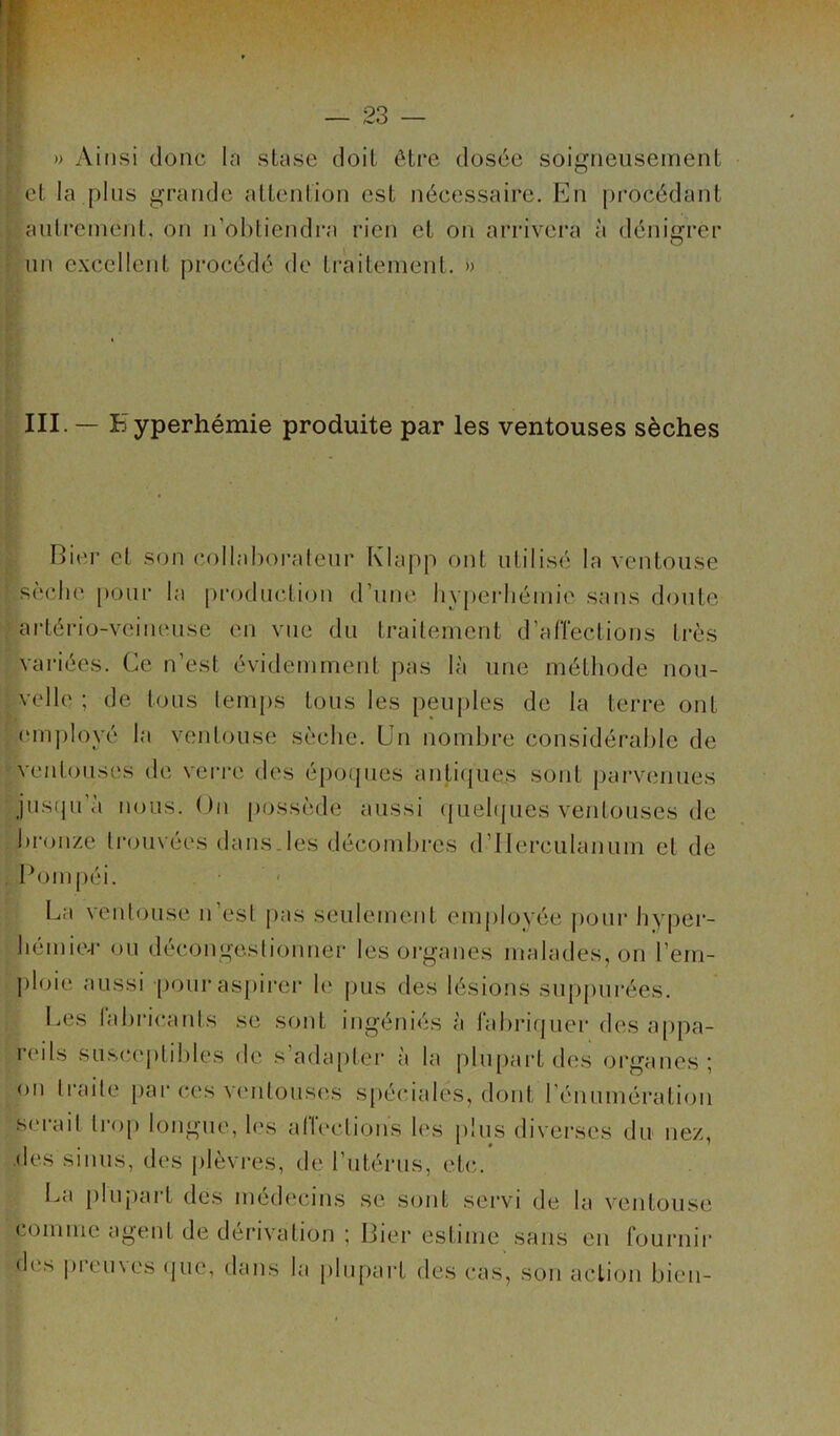 » Ainsi donc la stase doit être dosée soigneusement ■ et la plus grande attention est nécessaire. En procédant autrement, on n’obtiendra rien et on arrivera à dénigrer un excellent procédé de traitement. » III. — Hyperhémie produite par les ventouses sèches Hier et son collaborateur Klapp ont utilisé la ventouse sèche pour la production d’une hyperhémie sans doute artério-veineuse en vue du traitement d’affections très variées. Ce n’est évidemment pas là une méthode nou- velle ; de tous temps tous les peuples de la terre ont employé la ventouse sèche. Un nombre considérable de ventouses de verre des époques antiques sont parvenues jusqu'à nous. On possède aussi quelques ventouses de bronze trouvées dans.les décombres d’ilerculanum et de Pom péi. La ventouse n esl pas seulement employée pour hyper- hémior ou décongestionner les organes malades, on l’em- ploie aussi pour aspirer le pus des lésions supputées. Les fabricants se sont ingéniés à fabriquer des appa- reils susceptibles de s’adapter à la plupart des organes; on traite par ces ventouses spéciales, dont l’énumération Serait trop longue, les affections les plus diverses du nez, des sinus, des plèvres, de l’utérus, etc. La plupart des médecins se sont servi de la ventouse comme agent de dérivation ; Lier estime sans en fournir des premes que, dans la plupart des cas, son action bien-