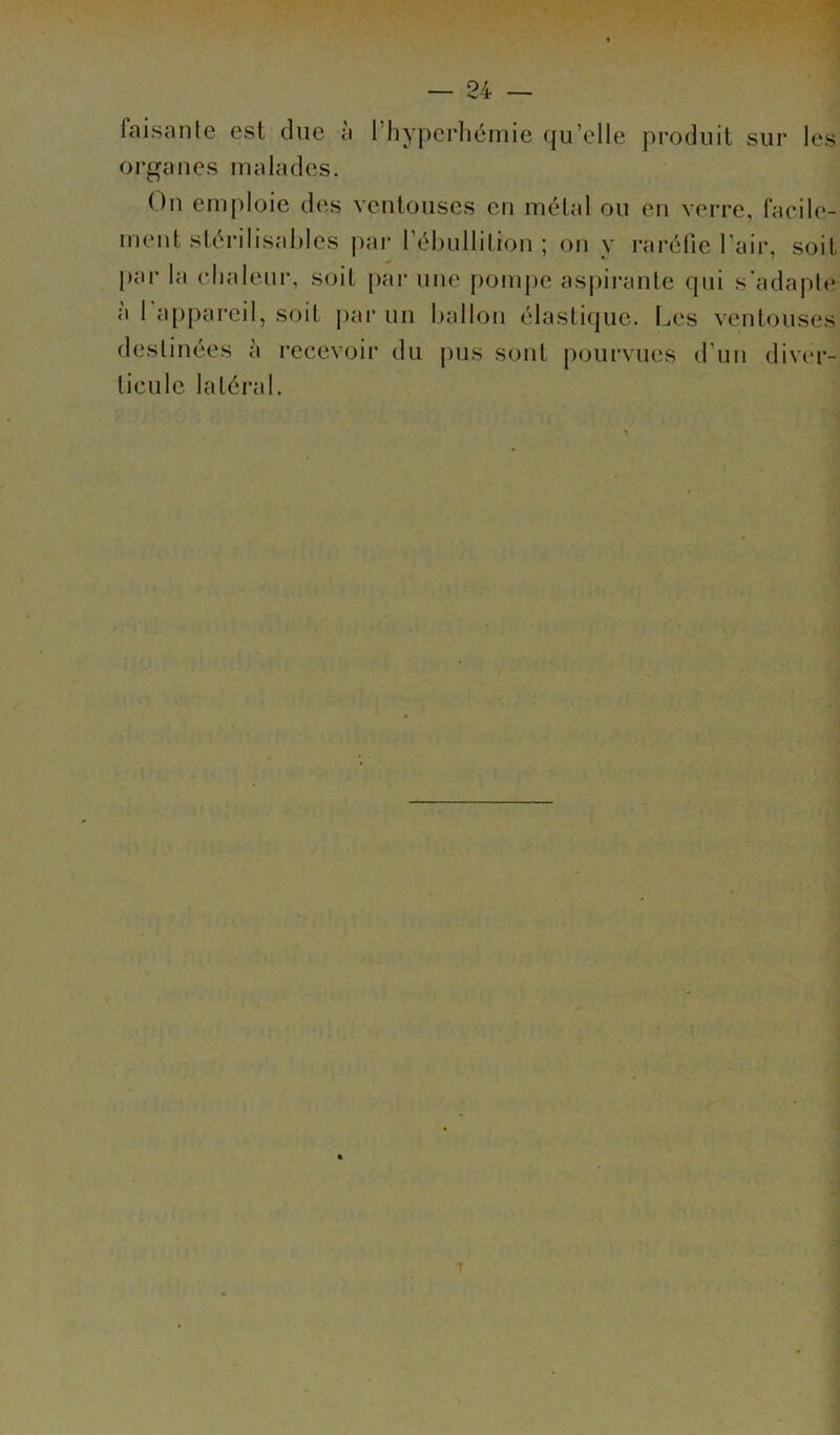 faisante est due à l’hyperhémie qu'elle produit sur les organes malades. On emploie des ventouses en métal ou en verre, facile- ment stérilisables par l’ébullition ; on y raréfie l'air, soit par la chaleur, soit par une pompe aspirante qui s'adapte a 1 appareil, soit par un ballon élastique. Les ventouses destinées à recevoir du pus sont pourvues tieulc latéral. d'un diver-