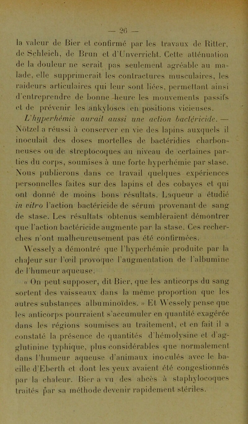 — 20 — la valeur de Bier et confirmé par les travaux de Hitler, de Sçhleieh, de Brun et d’Unverricht. Celle atténuation de la douleur ne serait pas seulement agréable au ma- lade, elle supprimerait les contractures musculaires, les raideurs articulaires qui leur sont liées, permettant ainsi d entreprendre de bonne heure les mouvements passifs et de prévenir les ankylosés en positions vicieuses. L'hyperhémie aurait aussi une action bactéricide. — Nolzel a réussi à conserver en vie des lapins auxquels il inoculait des doses mortelles de bactéridies charbon- neuses ou de streptocoques au niveau de certaines par- ties du corps, soumises à une forte hyperhémie par stase. Nous publierons dans ce travail quelques expériences personnelles faites sur des lapins et des cobayes et qui ont donné de moins bons résultats. Laqueur a étudié in vitro Faction bactéricide de sérum provenant de sang de stase. Les résultats obtenus sembleraient démontrer que l’action bactéricide augmente par la stase. Ces recher- ches n'ont malheureusement pas été confirmées. Wessely a démontré que l’hyperhémie produite par la chajeur sur l'œil provoque l’augmentation de l’albumine de f h u meu r a q ueuse. « On peut supposer, dit Bier, que les anticorps du sang sortent des vaisseaux dans la même proportion que les autres substances albuminoïdes. » Et W essely pense que les anticorps pourraient s’accumuler en quantité exagérée dans les régions soumises au traitement, et en fait il a constaté la présence de quantités d'hémolysine et d’ag- glutinine typhique, plus considérables que normalement dans l’humeur aqueuse d’animaux inoculés avec le ba- cille d’Eberth et dont les yeux avaient été congestionnés par la chaleur. Bier a vu des abcès à staphylocoques traités par sa méthode devenir rapidement stériles.