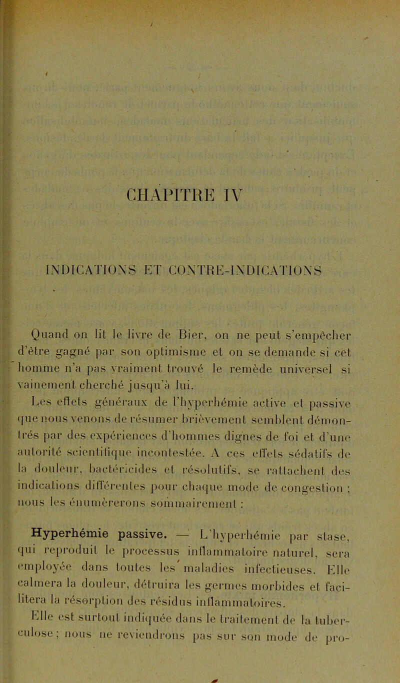 INDICATIONS ET CONTRE-INDICATIONS Quand on lit le livre de Hier, on ne peut s’empêcher d’être gagné par son optimisme et on se demande si cet homme n’a pas vraiment trouvé le remède universel si vainement cherché jusqu’à lui. Les effets généraux de l’hyperhémie active et passive que nous venons de résumer brièvement semblent démon- trés par des expériences d'hommes dignes de loi et d’une autorité scientifique incontestée. A ces effets sédatifs de la douleur, bactéricides et résolutifs, se rattachent des indications différentes pour chaque mode de congestion ; nous les énumérerons sommairement : Hyperhémie passive. — L hyperhémie par stase, qui reproduit le processus inflammatoire naturel, sera employée dans toutes les'maladies infectieuses. Elle calmera la douleur, détruira les germes morbides et faci- litera la résorption des résidus inflammatoires. Elle est surtout indiquée dans le traitement de la tuber- culose, nous ne reviendrons pas sur son mode de pro-