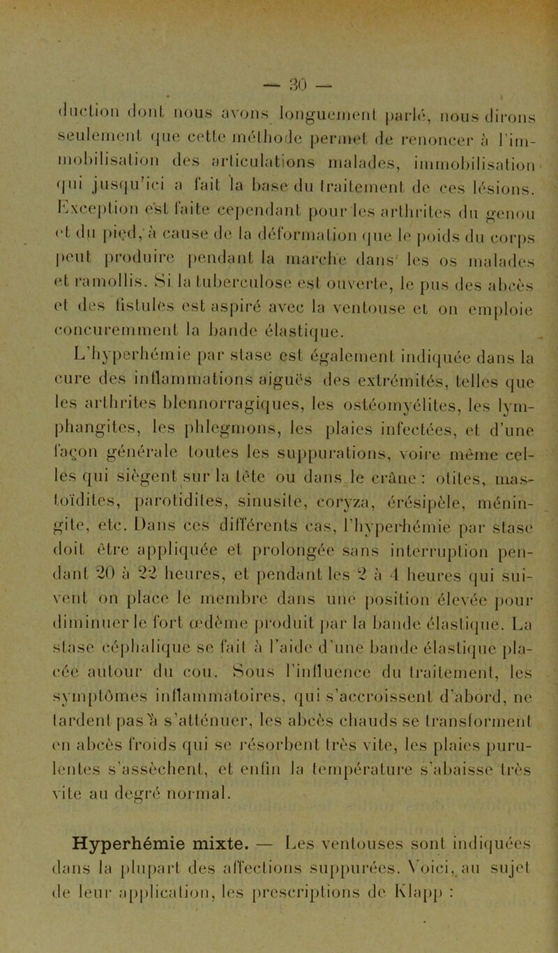 (ludion dont nous avons longuement parlé, nous dirons seulement que cette méthode permet de renoncer à l'im- mobilisation des articulations malades, immobilisation qui jusqub’ci a lait la base du Iraitement de ces lésions. Exception est laite cependant pour les arthrites du genou <d du pied, à cause de la déformation que le poids du corps peut produire pendant la marche dans les os malades ut ramollis. Si la tuberculose est ouverte, le pus des abcès et des fistules est aspiré avec la ventouse et on emploie concuremment la bande élastique. Lfhyperhémie par stase est également indiquée dans la cure des inflammations aiguës des extrémités, telles que les arthrites blennorragiques, les ostéomyélites, les lym- phangites, les phlegmons, les plaies infectées, et d’une façon générale toutes les suppurations, voire même cel- les qui siègent sur la tète ou dans le crâne: otites, mas- toïdites, parotidiles, sinusite, coryza, érésipèle, ménin- gite, etc. Dans ces différents cas, l’hyperhémie par stase doit être appliquée et prolongée sans interruption pen- dant 20 à 22 heures, et pendant les 2 à 1 heures qui sui- vent on place le membre dans une position élevée pour diminuer le fort œdème produit par la bande élastique. La stase céphalique se fait à l’aide d’une bande élastique pla- cée autour du cou. Sous finlluence du traitement, les symptômes inflammatoires, qui s’accroissent d’abord, ne tardent pas a s’atténuer, les abcès chauds se transforment en abcès froids qui se résorbent très vite, les plaies puru- lentes s’assèchent, et enfin la température s’abaisse très vite au degré normal. Hyperhémie mixte. — Les ventouses sont indiquées dans la plupart des affections suppurées. Voici,.au sujet de leur application, les prescriptions de Klapp :
