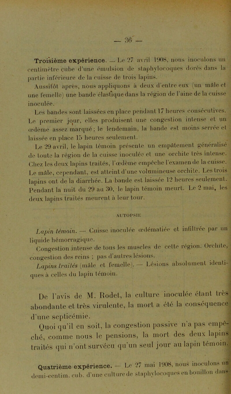 Troisième expérience. — Le 27 avril 1908, nous inoculons un centimètre cube d’une émulsion de staphylocoques dorés dans la partie inférieure de la cuisse de trois lapins. Aussitôt après, nous appliquons à deux d’entre eux (un mâle et une femelle) une bande élastique dans la région de l’aine de la cuisse inoculée. Les bandes sont, laissées en place pendant 17 heures consécutives. Le premier jour, elles produisent une congestion intense et un œdème assez marqué; le lendemain, la bande est moins serrée et laissée en place 15 heures seulement. Le 29 avril, le lapin témoin présente un empâtement généralisé do toute la région de la cuisse inoculée et une orchite très intense. Chez les deux lapins traités, l'œdème empêche l’examen de la cuisse. Le mâle, cependant, est atteint d’une volumineuse orchite. Les trois lapins ont de la diarrhée. La bande est laissée 12 lieuies seulemcni. Pendant la nuit du 29 au 30, le lapin témoin meurt. Le 2 mai, les deux lapins traités meurent à leur tour. AUTOPSIE Lapin témoin. — Cuisse inoculée œdématiée et infiltrée par un liquide hémorragique. Congestion intense de tous les muscles de celle région. Orchite, congestion des reins ; pas <1 autres lésions. j Lapins traités (mâle et femelle). — Lésions absolument identi- ques à celles du lapin témoin. De l’avis de M. Rodet, la culture inoculée étant très abondante et très virulente, la mort a été la conséquence d'une septicémie. Quoi qu’il en soit, la congestion passive n'a pas empê- ché, comme nous le pensions, la mort des deux lapins traités qui n’ont survécu qu’un seul jour au lapin témoin. Quatrième expérience. - Le 27 mai 1908, nous inoculons un demi-eentim. cub. d’une cullurede staphylocoques en bouillon dan»