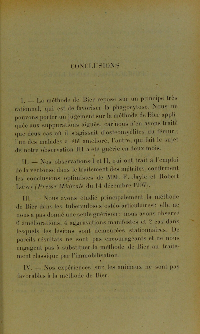 CONCLUSIONS 1. — La méthode de Lier repose sur un principe très rationnel, qui est de favoriser la phagocytose. Nous ne pouvons porter un jugement sur la méthode de Lier appli- quée aux suppurations aiguës, car nous n en avons tiaite que deux cas où il s agissait d ostéomyélites du femui , l’un des malades a été amélioré, 1 autre, qui fait le sujet de notre observation 111 a été guérie en deux mois. II — N os observations I et II, qui ont trait a 1 emploi de la ventouse dans le traitement des métrites, continuent les conclusions optimistes de MM. h. Javle et Robert Lœwy (Presse Medicale du 1 1 décembre 007). 111. — Nous avons étudié principalement la méthode de Hier dans les tuberculoses ostéo-articulaires ; elle ne nous a pas donné une seule guérison ; nous avons observe (> améliorations, 4 aggravations manilestes et 'l cas dans lesquels les lésions sont demeurées stationnaires. De pareils résultats ne sont pas encourageants et ne nous engagent pas à substituer la méthode de Lier au traite- ment classique par l’immobilisation. * 1Y. — Nos expériences sur les animaux ne sont pas favorables à la méthode de Lier.