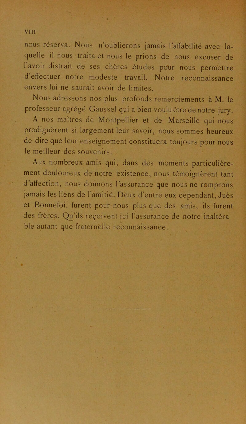 « nous réserva. Nous n’oublierons jamais l’affabilité avec la- quelle il nous traita et nous le prions de nous excuser de 1 avoir distrait de ses chères études po\ir nous permettre d’effectuer notre modeste travail. Notre reconnaissance envers lui ne saurait avoir de limites. Nous adressons nos plus profonds remerciements à M. le professeur agrégé Gaussel qui a bien voulu être de notre jury. A nos maîtres de Montpellier et de Marseille qui nous prodiguèrent si largement leur savoir, nous sommes heureux de dire que leur enseignement constituera toujours pour nous le meilleur des souvenirs. Aux nombreux amis qui, dans des moments particulière- ment douloureux de notre existence, nous témoignèrent tant d’affection, nous donnons l’assurance que nous ne romprons jamais les liens de l’amitié. Deux d’entre eux cependant, Juès et Bonnefoi, furent pour nous plus que des amis, ils furent des frères. Qu’ils reçoivent ici l’assurance de notre inaltéra ble autant que fraternelle reconnaissance. \ l