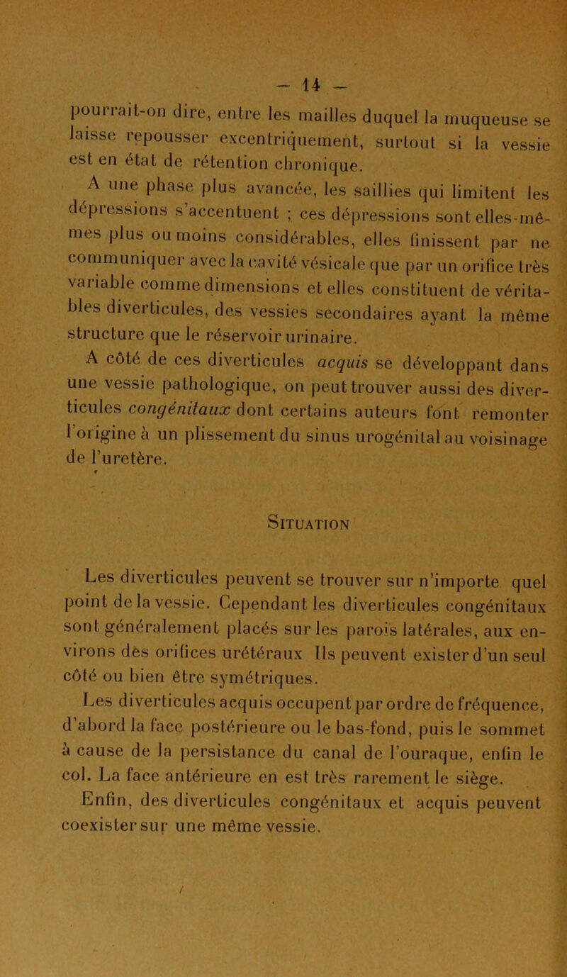 puui rait-on dire, entre les mailles duquel la muqueuse se laisse repousser excentriquement, surtout si la vessie est en état de rétention chronique. A une phase plus avancée, les saillies qui limitent les dépressions s’accentuent ; ces dépressions sont elles-mê- mes plus ou moins considérables, elles finissent par ne communiquer avec la cavité vésicale que par un orifice très variable comme dimensions et elles constituent de vérita- bles diverticules, des vessies secondaires ayant la même structure que le réservoir urinaire. A côté de ces diverticules acquis se développant dans une vessie pathologique, on peut trouver aussi des diver- ticules congénitaux dont certains auteurs font remonter 1 origine à un plissement du sinus urogénital au voisinage de l’uretère. Situation Les diverticules peuvent se trouver sur n’importe quel point de la vessie. Cependant les diverticules congénitaux sont généralement placés sur les parois latérales, aux en- virons des orifices urétéraux Ils peuvent exister d’un seul côté ou bien être symétriques. Les diverticules acquis occupent par ordre de fréquence, d'abord la face postérieure ou le bas-fond, puis le sommet à cause de la persistance du canal de l’ouraque, entin le col. La face antérieure en est très rarement le siège. Enfin, des diverticules congénitaux et acquis peuvent coexister sur une même vessie.