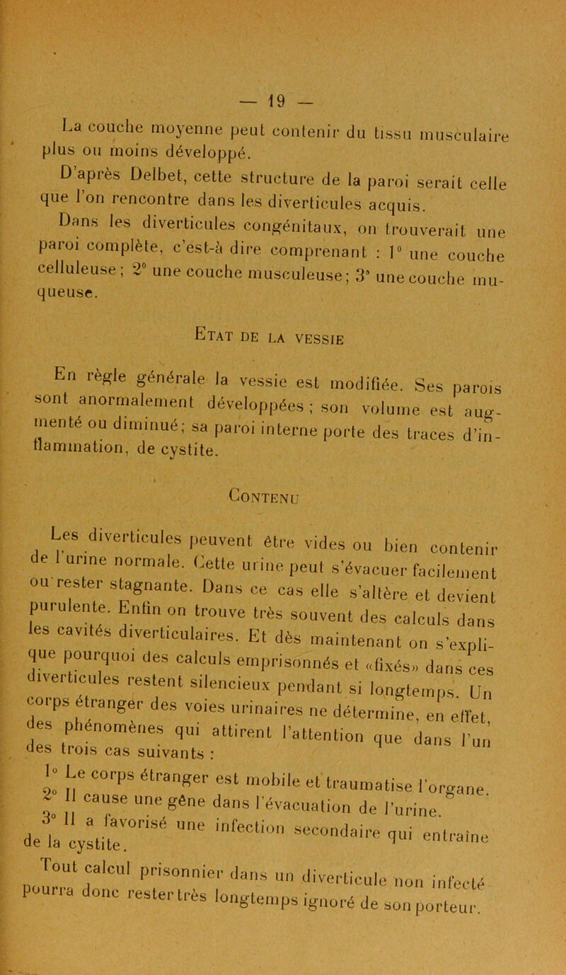 La couche moyenne peut contenir du tissu musculaire plus ou moins développé. D après Delbet, cette structure de la paroi serait celle que 1 on rencontre dans les diverticules acquis. Dans les diverticules congénitaux, on trouverait une paroi complète, c’est-à dire comprenant : 1° une couche celluleuse; 2° une couche musculeuse; 39 une couche mu- queuse. Etat de la vessie En lègle générale la vessie est modifiée. Ses parois sonl anormalement développées ; son volume est aug- menté ou diminué; sa paroi interne porte des traces d'in- tlammation, de cystite. Contenu Les diverticules peuvent être vides ou bien contenir e urine normale. Cette urine peut s’évacuer facilement ou rester stagnante. Dans ce cas elle s’altère et devient purulente. Enfin on trouve très souvent des calculs dans les cavités diverticuiaires. Et dès maintenant on s'expli- que pourquoi des calculs emprisonnés et «fixés» dans ces ticules restent silencieux pendant si longtemps Un coips étranger des voies urinaires ne détermine, en effet des Phénomènes qui attirent l'attention que dans l'un des trois cas suivants : 1 Le corps étranger est mobile et traumatise l'organe t T UnC gêne danS ' évacuation de l'urine, de la cystite0^'5  'nffi0 SeCondaire 1ui entraîne Tout calcul prisonnier dans un diverticule non infecté pourra donc resteras longtemps ignoré de son porteur.