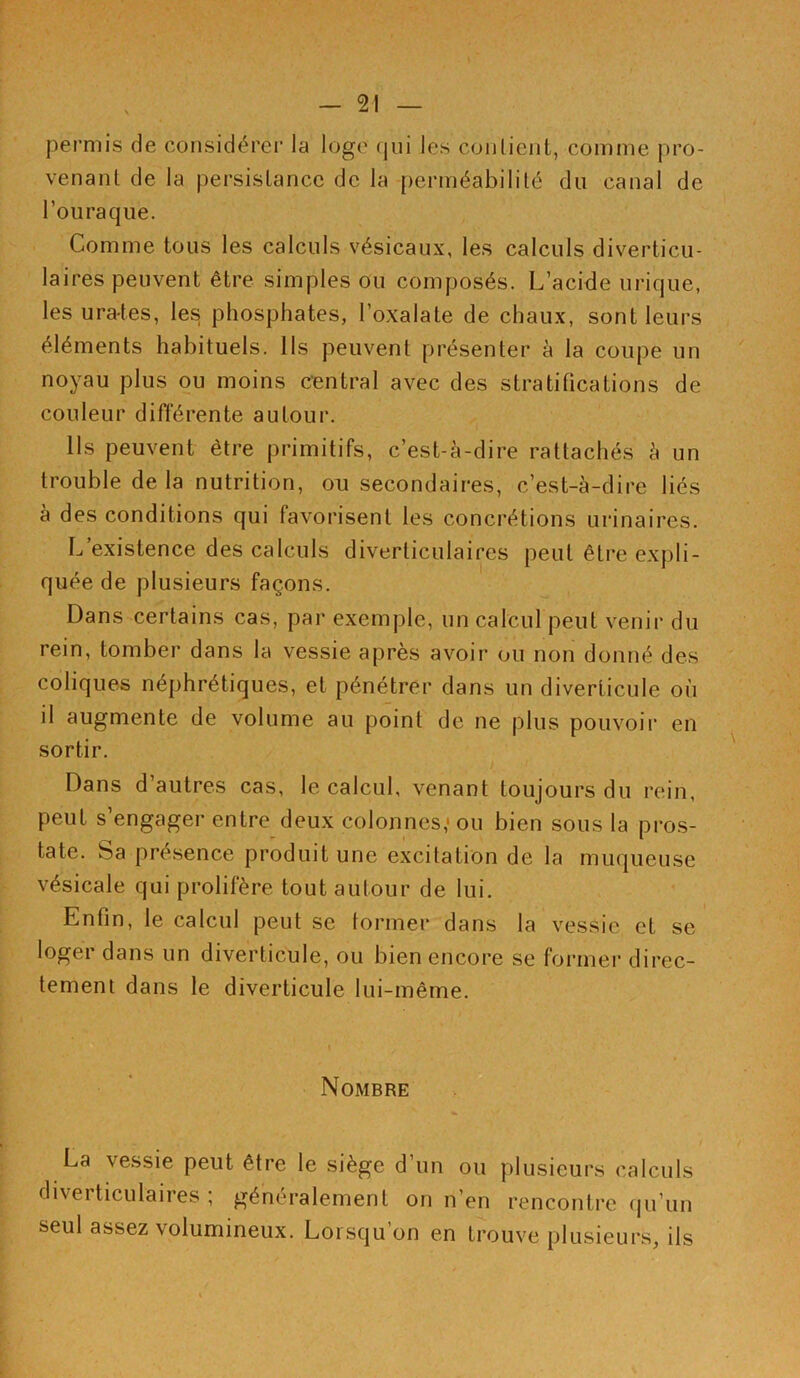 permis de considérer la loge qui les contient, comme pro- venant de la persistance de la perméabilité du canal de l’ouraque. Comme tous les calculs vésicaux, les calculs diverticu- lai res peuvent être simples ou composés. L’acide urique, les ura-tes, les phosphates, l’oxalate de chaux, sont leurs éléments habituels. Ils peuvent présenter à la coupe un noyau plus ou moins central avec des stratifications de couleur différente autour. Ils peuvent être primitifs, c’est-à-dire rattachés à un trouble de la nutrition, ou secondaires, c’est-à-dire liés à des conditions qui favorisent les concrétions urinaires. L’existence des calculs diverliculaires peut être expli- quée de plusieurs façons. Dans certains cas, par exemple, un calcul peut venir du rein, tomber dans la vessie après avoir ou non donné des coliques néphrétiques, et pénétrer dans un diverticule où il augmente de volume au point de ne plus pouvoir en sortir. Dans d’autres cas, le calcul, venant toujours du rein, peut s’engager entre deux colonnes,'ou bien sous la pros- tate. Sa présence produit une excitation de la muqueuse vésicale qui prolifère tout autour de lui. Enfin, le calcul peut se tonner dans la vessie et se loger dans un diverticule, ou bien encore se former direc- tement dans le diverticule lui-même. Nombre La vessie peut être le siège d’un ou plusieurs calculs diverticulaires ; généralement on n’en rencontre qu’un seul assez volumineux. Lorsqu’on en trouve plusieurs, ils