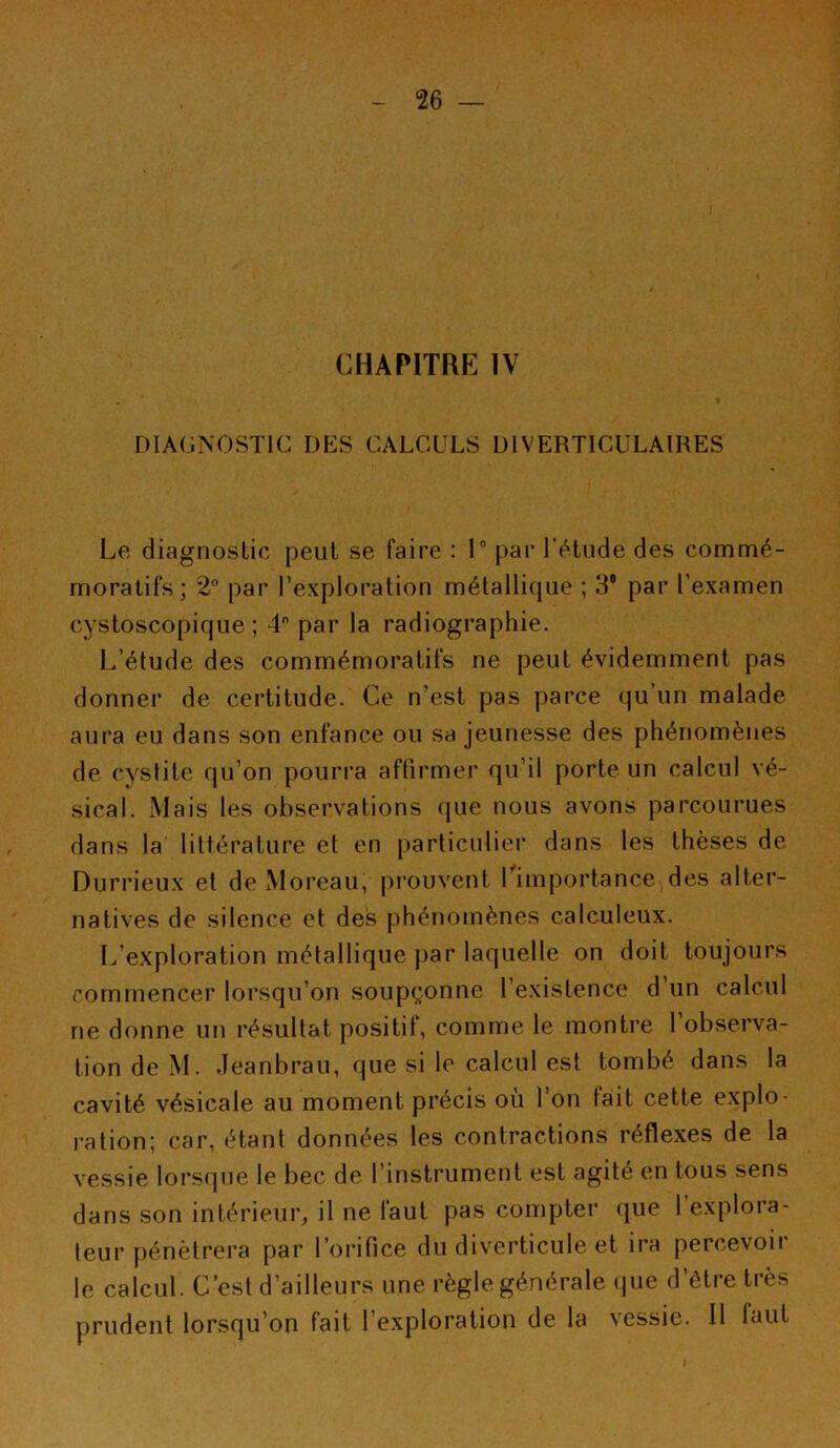 CHAPITRE IV DIAGNOSTIC DES CALCULS DIVERTICULAIRES Le diagnostic peut se faire : 1° par l’étude des commé- moratifs; 2° par l’exploration métallique ; 39 par l’examen cystoscopique ; 4° par la radiographie. L’étude des commémoratifs ne peut évidemment pas donner de certitude. Ce n’est pas parce qu’un malade aura eu dans son enfance ou sa jeunesse des phénomènes de cystite qu’on pourra affirmer qu’il porte un calcul vé- sical. Mais les observations que nous avons parcourues dans la littérature et en particulier dans les thèses de Durrieux et de Moreau, prouvent l'importance des alter- natives de silence et des phénomènes calculeux. L’exploration métallique par laquelle on doit toujours commencer lorsqu’on soupçonne l’existence d un calcul ne donne un résultat positif, comme le montre l’observa- tion de M. Jeanbrau, que si le calcul est tombé dans la cavité vésicale au moment précis où 1 on fait cette explo- ration; car, étant données les contractions réflexes de la vessie lorsque le bec de l’instrument est agité en tous sens dans son intérieur, il ne faut pas compter que l’explora- teur pénétrera par l’orifice du diverticule et ira percevoir le calcul. C’est d’ailleurs une règle générale que d’être très prudent lorsqu’on fait l’exploration de la vessie. Il faut