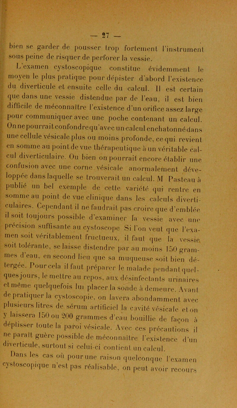 bien se garder de pousser trop fortement l’instrument sous peine de risquer de perforer la vessie. L’examen cystoscopique constitue évidemment le moyen le plus pratique pour dépister d’abord l’existence du diverticule et ensuite celle du calcul. Il est certain que dans une vessie distendue par de l’eau, il est bien difficile de méconnaître l’existence d’un orifice assez large poui communiquer avec une poche contenant un calcul. On ne pourrait confondre qu’avec un calcul encha tonné dans une cellule vésicale plus ou moins profonde, ce qui revient en somme au point de vue thérapeutique à un véritable cal- cul diverticulaire. Ou bien on pourrait encore établir une confusion avec une corne yésicale anormalement déve- loppée dans laquelle se trouverait un calcul. M Pasteau à publié un bel exemple de cette variété qui rentre en somme au point dé vue clinique dans les calculs diverti- c u la ires. Cependant il ne faudrait pas croire que d’emblée il soit toujours possible d’examiner la vessie avec une précision suffisante au cystoscope Si l’on veut que l’exa- men soit véritablement fructueux, il faut que la vessie soit tolérante, se laisse distendre par au moins 150 gram- mes d’eau, en second lieu que sa muqueuse soit bien dé- tergée. Pour cela il faut préparer le malade pendant.quel- ques jours, le mettre au repos, aux désinfectants urinaires et même quelquefois lui placer la sonde à demeure. Avant de pratiquer la cystoscopie, on lavera abondamment avec plusieurs litres de sérum artificiel la cavité vésicale et on y laissera 150 ou 200 grammes d’eau bouillie de façon à déplisser toute la paroi vésicale. Avec ces précautions il ne paraît guère possible de méconnaître l’existence d’un divei ticule, surtout si celui-ci contient un calcul. Dans les cas où pour une raison quelconque l’examen cystoscopique n’est pas réalisable, on peut avoir recours